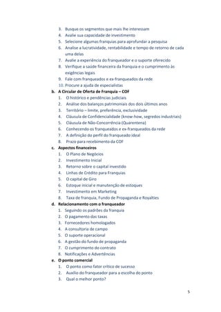 5 
3. Busque 
os 
segmentos 
que 
mais 
lhe 
interessam 
4. Avalie 
sua 
capacidade 
de 
investimento 
5. Selecione 
algumas 
franquias 
para 
aprofundar 
a 
pesquisa 
6. Analise 
a 
lucratividade, 
rentabilidade 
e 
tempo 
de 
retorno 
de 
cada 
uma 
delas 
7. Avalie 
a 
experiência 
do 
franqueador 
e 
o 
suporte 
oferecido 
8. Verifique 
a 
saúde 
financeira 
da 
franquia 
e 
o 
cumprimento 
às 
exigências 
legais 
9. Fale 
com 
franqueados 
e 
ex-­‐franqueados 
da 
rede 
10. Procure 
a 
ajuda 
de 
especialistas 
b. A 
Circular 
de 
Oferta 
de 
Franquia 
– 
COF 
1. O 
histórico 
e 
pendências 
judiciais 
2. Análise 
dos 
balanços 
patrimoniais 
dos 
dois 
últimos 
anos 
3. Território 
– 
limite, 
preferência, 
exclusividade 
4. Cláusula 
de 
Confidencialidade 
(know-­‐how, 
segredos 
industriais) 
5. Cláusula 
de 
Não-­‐Concorrência 
(Quarentena) 
6. Conhecendo 
os 
franqueados 
e 
ex-­‐franqueados 
da 
rede 
7. A 
definição 
do 
perfil 
do 
franqueado 
ideal 
8. Prazo 
para 
recebimento 
da 
COF 
c. Aspectos 
financeiros 
1. O 
Plano 
de 
Negócios 
2. Investimento 
Inicial 
3. Retorno 
sobre 
o 
capital 
investido 
4. Linhas 
de 
Crédito 
para 
Franquias 
5. O 
capital 
de 
Giro 
6. Estoque 
inicial 
e 
manutenção 
de 
estoques 
7. Investimento 
em 
Marketing 
8. Taxa 
de 
franquia, 
Fundo 
de 
Propaganda 
e 
Royalties 
d. Relacionamento 
com 
o 
franqueador 
1. Seguindo 
os 
padrões 
da 
franquia 
2. O 
pagamento 
das 
taxas 
3. Fornecedores 
homologados 
4. A 
consultoria 
de 
campo 
5. O 
suporte 
operacional 
6. A 
gestão 
do 
fundo 
de 
propaganda 
7. O 
cumprimento 
do 
contrato 
8. Notificações 
e 
Advertências 
e. O 
ponto 
comercial 
1. O 
ponto 
como 
fator 
crítico 
de 
sucesso 
2. Auxílio 
do 
franqueador 
para 
a 
escolha 
do 
ponto 
3. Qual 
o 
melhor 
ponto? 
 