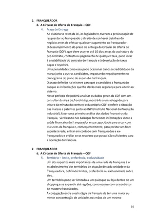 50 
2. FRANQUEADOR 
d. 
A 
Circular 
de 
Oferta 
de 
Franquia 
– 
COF 
4. Prazo 
de 
Entrega 
Ao 
elaborar 
o 
texto 
da 
lei, 
os 
legisladores 
tiveram 
a 
preocupação 
de 
resguardar 
ao 
franqueado 
o 
direito 
de 
conhecer 
detalhes 
do 
negócio 
antes 
de 
efetuar 
qualquer 
pagamento 
ao 
franqueador. 
O 
descumprimento 
do 
prazo 
de 
entrega 
da 
Circular 
de 
Oferta 
de 
Franquia 
(COF), 
que 
deve 
ocorrer 
até 
10 
dias 
antes 
da 
assinatura 
do 
pré-­‐contrato, 
contrato 
ou 
pagamento 
de 
qualquer 
taxa, 
pode 
levar 
à 
anulabilidade 
do 
contrato 
de 
franquia 
e 
à 
devolução 
de 
taxas 
pagas 
e 
royalties. 
Uma 
penalidade 
como 
essa 
pode 
ocasionar 
danos 
à 
credibilidade 
da 
marca 
junto 
a 
outros 
candidatos, 
impactando 
negativamente 
no 
cronograma 
do 
plano 
de 
expansão 
da 
franquia. 
O 
prazo 
definido 
na 
lei 
serve 
para 
que 
o 
candidato 
a 
franqueado 
busque 
as 
informações 
que 
lhe 
darão 
mais 
segurança 
para 
aderir 
ao 
sistema. 
Nesse 
período 
ele 
poderá 
analisar 
os 
dados 
gerais 
da 
COF 
com 
um 
consultor 
da 
área 
de 
franchising, 
mostrá-­‐la 
a 
um 
advogado 
para 
leitura 
da 
minuta 
do 
contrato 
e 
da 
própria 
COF; 
conferir 
a 
situação 
das 
marcas 
e 
patentes 
junto 
ao 
INPI 
(Instituto 
Nacional 
da 
Produção 
Industrial); 
fazer 
uma 
primeira 
análise 
dos 
dados 
financeiros 
da 
franquia, 
verificando 
nos 
balanços 
fornecidos 
informações 
sobre 
a 
saúde 
financeira 
do 
franqueador 
e 
sua 
capacidade 
para 
arcar 
com 
os 
custos 
da 
franquia 
e, 
consequentemente, 
para 
prestar 
um 
bom 
suporte 
à 
rede; 
entrar 
em 
contado 
com 
franqueados 
e 
ex-­‐ 
franqueados 
e 
avaliar 
se 
os 
recursos 
que 
possui 
são 
suficientes 
para 
a 
operação 
da 
franquia. 
2. FRANQUEADOR 
d. 
A 
Circular 
de 
Oferta 
de 
Franquia 
– 
COF 
5. Território 
– 
limite, 
preferência, 
exclusividade 
Um 
dos 
aspectos 
mais 
importantes 
de 
uma 
rede 
de 
franquias 
é 
o 
estabelecimento 
dos 
territórios 
de 
atuação 
de 
cada 
unidade 
e 
da 
franqueadora, 
definindo 
limites, 
preferência 
ou 
exclusividade 
sobre 
eles. 
Um 
território 
pode 
ser 
limitado 
a 
um 
quiosque 
ou 
loja 
dentro 
de 
um 
shopping 
e 
se 
expandir 
até 
regiões, 
como 
ocorre 
com 
os 
contratos 
de 
masters 
franqueados. 
A 
conjugação 
entre 
a 
estratégia 
da 
franquia 
de 
ter 
uma 
maior 
ou 
menor 
concentração 
de 
unidades 
nas 
mãos 
de 
um 
mesmo 
 