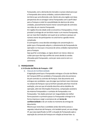 franqueado, 
com 
a 
demanda 
do 
mercado 
e 
o 
prazo 
viável 
para 
que 
o 
franqueado 
abra 
outras 
unidades, 
costuma 
determinar 
o 
território 
que 
será 
oferecido 
a 
ele. 
Dentro 
de 
uma 
região 
com 
boas 
perspectivas 
de 
se 
conseguir 
vários 
franqueados 
com 
o 
perfil 
ideal 
para 
a 
franquia 
e 
onde 
há 
a 
possibilidade 
de 
abertura 
de 
várias 
unidades, 
possivelmente 
haverá 
menor 
concentração 
de 
contratos 
nas 
mãos 
de 
um 
mesmo 
franqueado. 
Em 
regiões 
fora 
da 
cidade 
onde 
se 
encontra 
a 
franqueadora, 
é 
mais 
provável 
a 
entrega 
de 
um 
território 
maior 
a 
um 
mesmo 
franqueado, 
por 
ser 
mais 
fácil 
trabalhar 
com 
quem 
já 
se 
conhece 
e 
porque 
um 
número 
menor 
de 
participantes 
no 
canal 
torna 
a 
gestão 
menos 
complicada. 
O 
contraponto 
a 
essa 
decisão 
estratégica 
de 
concentração 
é 
o 
poder 
que 
o 
franqueado 
adquire, 
o 
afastamento 
do 
franqueado 
da 
operação 
e 
o 
risco 
que 
o 
insucesso 
de 
várias 
unidades 
representaria 
para 
a 
franquia. 
Seja 
qual 
for 
a 
estratégia, 
as 
regras 
devem 
ser 
claras 
e 
deve-­‐se 
cuidar 
para 
que 
não 
haja 
conflito 
de 
canais 
devido 
às 
vendas 
efetuadas 
pelo 
franqueador, 
como 
por 
vezes 
ocorre 
com 
o 
e-­‐ 
commerce. 
51 
2. FRANQUEADOR 
d. 
A 
Circular 
de 
Oferta 
de 
Franquia 
– 
COF 
6. Cláusula 
de 
Confidencialidade 
A 
legislação 
prevê 
que 
o 
franqueador 
entregue 
a 
Circular 
de 
Oferta 
de 
Franquia 
(COF) 
ao 
candidato 
a 
franqueado 
antes 
da 
assinatura 
do 
pré-­‐contrato 
ou 
contrato 
de 
franquia. 
Este 
documento 
será 
entregue 
aos 
candidatos 
que 
ele 
julgar 
que 
tenham 
reais 
interesses 
na 
compra 
da 
franquia 
e 
que 
já 
tenham 
passado 
pela 
fase 
inicial 
de 
avaliação, 
uma 
vez 
que 
ali 
estarão 
descritos 
vários 
detalhes 
da 
operação, 
além 
de 
informações 
financeiras, 
composição 
societária 
da 
empresa 
franqueadora 
e 
contatos 
de 
franqueados 
e 
ex-­‐ 
franqueados. 
Tais 
dados 
precisam 
ser 
resguardados 
da 
melhor 
forma 
possível 
e 
o 
primeiro 
passo 
é 
o 
franqueador 
entrega-­‐la 
na 
forma 
impressa 
e 
exigir 
a 
assinatura 
de 
um 
termo 
de 
confidencialidade 
e 
de 
um 
recibo 
no 
momento 
da 
entrega 
do 
documento. 
Mesmo 
que 
nesta 
fase 
o 
candidato 
ainda 
não 
tenha 
acesso 
a 
segredos 
industriais 
da 
franquia, 
a 
lei 
também 
prevê, 
em 
seu 
Artigo 
3º, 
que 
seja 
especificado 
na 
COF 
a 
situação 
do 
franqueado 
após 
a 
expiração 
do 
contrato 
de 
franquia 
em 
relação 
ao 
know-­‐how 
ou 
 