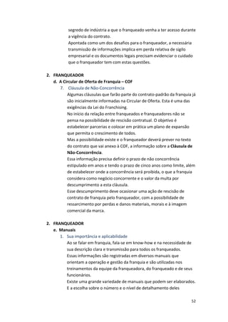 segredo 
de 
indústria 
a 
que 
o 
franqueado 
venha 
a 
ter 
acesso 
durante 
a 
vigência 
do 
contrato. 
Apontada 
como 
um 
dos 
desafios 
para 
o 
franqueador, 
a 
necessária 
transmissão 
de 
informações 
implica 
em 
perda 
relativa 
de 
sigilo 
empresarial 
e 
os 
documentos 
legais 
precisam 
evidenciar 
o 
cuidado 
que 
o 
franqueador 
tem 
com 
estas 
questões. 
52 
2. FRANQUEADOR 
d. 
A 
Circular 
de 
Oferta 
de 
Franquia 
– 
COF 
7. 
Cláusula 
de 
Não-­‐Concorrência 
Algumas 
cláusulas 
que 
farão 
parte 
do 
contrato-­‐padrão 
da 
franquia 
já 
são 
inicialmente 
informadas 
na 
Circular 
de 
Oferta. 
Esta 
é 
uma 
das 
exigências 
da 
Lei 
do 
Franchising. 
No 
início 
da 
relação 
entre 
franqueados 
e 
franqueadores 
não 
se 
pensa 
na 
possibilidade 
de 
rescisão 
contratual. 
O 
objetivo 
é 
estabelecer 
parcerias 
e 
colocar 
em 
prática 
um 
plano 
de 
expansão 
que 
permita 
o 
crescimento 
de 
todos. 
Mas 
a 
possibilidade 
existe 
e 
o 
franqueador 
deverá 
prever 
no 
texto 
do 
contrato 
que 
vai 
anexo 
à 
COF, 
a 
informação 
sobre 
a 
Cláusula 
de 
Não-­‐Concorrência. 
Essa 
informação 
precisa 
definir 
o 
prazo 
de 
não 
concorrência 
estipulado 
em 
anos 
e 
tendo 
o 
prazo 
de 
cinco 
anos 
como 
limite, 
além 
de 
estabelecer 
onde 
a 
concorrência 
será 
proibida, 
o 
que 
a 
franquia 
considera 
como 
negócio 
concorrente 
e 
o 
valor 
da 
multa 
por 
descumprimento 
a 
esta 
cláusula. 
Esse 
descumprimento 
deve 
ocasionar 
uma 
ação 
de 
rescisão 
de 
contrato 
de 
franquia 
pelo 
franqueador, 
com 
a 
possibilidade 
de 
ressarcimento 
por 
perdas 
e 
danos 
materiais, 
morais 
e 
à 
imagem 
comercial 
da 
marca. 
2. FRANQUEADOR 
e. 
Manuais 
1. Sua 
importância 
e 
aplicabilidade 
Ao 
se 
falar 
em 
franquia, 
fala-­‐se 
em 
know-­‐how 
e 
na 
necessidade 
de 
sua 
descrição 
clara 
e 
transmissão 
para 
todos 
os 
franqueados. 
Essas 
informações 
são 
registradas 
em 
diversos 
manuais 
que 
orientam 
a 
operação 
e 
gestão 
da 
franquia 
e 
são 
utilizadas 
nos 
treinamentos 
da 
equipe 
da 
franqueadora, 
do 
franqueado 
e 
de 
seus 
funcionários. 
Existe 
uma 
grande 
variedade 
de 
manuais 
que 
podem 
ser 
elaborados. 
E 
a 
escolha 
sobre 
o 
número 
e 
o 
nível 
de 
detalhamento 
deles 
 
