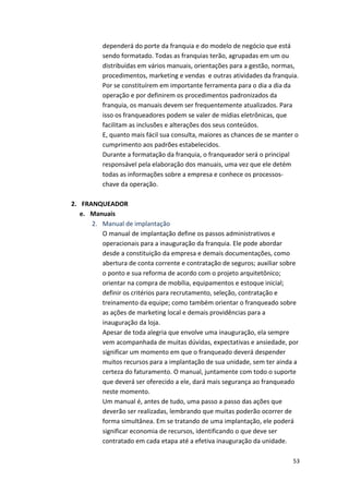 dependerá 
do 
porte 
da 
franquia 
e 
do 
modelo 
de 
negócio 
que 
está 
sendo 
formatado. 
Todas 
as 
franquias 
terão, 
agrupadas 
em 
um 
ou 
distribuídas 
em 
vários 
manuais, 
orientações 
para 
a 
gestão, 
normas, 
procedimentos, 
marketing 
e 
vendas 
e 
outras 
atividades 
da 
franquia. 
Por 
se 
constituírem 
em 
importante 
ferramenta 
para 
o 
dia 
a 
dia 
da 
operação 
e 
por 
definirem 
os 
procedimentos 
padronizados 
da 
franquia, 
os 
manuais 
devem 
ser 
frequentemente 
atualizados. 
Para 
isso 
os 
franqueadores 
podem 
se 
valer 
de 
mídias 
eletrônicas, 
que 
facilitam 
as 
inclusões 
e 
alterações 
dos 
seus 
conteúdos. 
E, 
quanto 
mais 
fácil 
sua 
consulta, 
maiores 
as 
chances 
de 
se 
manter 
o 
cumprimento 
aos 
padrões 
estabelecidos. 
Durante 
a 
formatação 
da 
franquia, 
o 
franqueador 
será 
o 
principal 
responsável 
pela 
elaboração 
dos 
manuais, 
uma 
vez 
que 
ele 
detém 
todas 
as 
informações 
sobre 
a 
empresa 
e 
conhece 
os 
processos-­‐ 
chave 
da 
operação. 
53 
2. FRANQUEADOR 
e. Manuais 
2. Manual 
de 
implantação 
O 
manual 
de 
implantação 
define 
os 
passos 
administrativos 
e 
operacionais 
para 
a 
inauguração 
da 
franquia. 
Ele 
pode 
abordar 
desde 
a 
constituição 
da 
empresa 
e 
demais 
documentações, 
como 
abertura 
de 
conta 
corrente 
e 
contratação 
de 
seguros; 
auxiliar 
sobre 
o 
ponto 
e 
sua 
reforma 
de 
acordo 
com 
o 
projeto 
arquitetônico; 
orientar 
na 
compra 
de 
mobília, 
equipamentos 
e 
estoque 
inicial; 
definir 
os 
critérios 
para 
recrutamento, 
seleção, 
contratação 
e 
treinamento 
da 
equipe; 
como 
também 
orientar 
o 
franqueado 
sobre 
as 
ações 
de 
marketing 
local 
e 
demais 
providências 
para 
a 
inauguração 
da 
loja. 
Apesar 
de 
toda 
alegria 
que 
envolve 
uma 
inauguração, 
ela 
sempre 
vem 
acompanhada 
de 
muitas 
dúvidas, 
expectativas 
e 
ansiedade, 
por 
significar 
um 
momento 
em 
que 
o 
franqueado 
deverá 
despender 
muitos 
recursos 
para 
a 
implantação 
de 
sua 
unidade, 
sem 
ter 
ainda 
a 
certeza 
do 
faturamento. 
O 
manual, 
juntamente 
com 
todo 
o 
suporte 
que 
deverá 
ser 
oferecido 
a 
ele, 
dará 
mais 
segurança 
ao 
franqueado 
neste 
momento. 
Um 
manual 
é, 
antes 
de 
tudo, 
uma 
passo 
a 
passo 
das 
ações 
que 
deverão 
ser 
realizadas, 
lembrando 
que 
muitas 
poderão 
ocorrer 
de 
forma 
simultânea. 
Em 
se 
tratando 
de 
uma 
implantação, 
ele 
poderá 
significar 
economia 
de 
recursos, 
identificando 
o 
que 
deve 
ser 
contratado 
em 
cada 
etapa 
até 
a 
efetiva 
inauguração 
da 
unidade. 
 