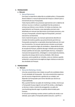 54 
2. FRANQUEADOR 
e. 
Manuais 
3. Manual 
Operacional 
Com 
base 
na 
experiência 
adquirida 
na 
unidade-­‐piloto, 
o 
franqueador 
deverá 
elaborar 
o 
manual 
operacional 
da 
franquia 
e 
utilizá-­‐lo 
para 
o 
treinamento 
de 
seus 
franqueados. 
Toda 
empresa 
define 
seus 
processos 
operacionais 
com 
o 
objetivo 
de 
otimizar 
recursos 
e 
melhorar 
a 
qualidade 
final 
dos 
produtos 
e 
serviços 
que 
oferece 
a 
seus 
clientes. 
Em 
todas 
as 
empresas, 
mas 
especialmente 
nas 
franquias, 
essas 
operações 
precisam 
estar 
detalhadas 
em 
manuais 
que 
descrevam 
os 
principais 
processos, 
uma 
vez 
que 
o 
franqueado, 
estando 
longe 
do 
franqueador, 
precisará 
executá-­‐los 
corretamente. 
Como 
material 
de 
apoio, 
nos 
manuais 
operacionais 
deverão 
ser 
incluídos 
formulários-­‐padrão 
cujo 
preenchimento 
permitirá 
ao 
franqueado 
acompanhar 
as 
operações 
desempenhadas 
por 
ele 
e 
por 
seus 
funcionários. 
Os 
manuais 
operacionais 
retratam 
as 
principais 
rotinas 
numa 
sequência 
lógica 
de 
atividades 
e, 
dependendo 
da 
área 
de 
atuação 
da 
franquia, 
poderão 
abranger 
métodos 
para 
produção, 
tempos-­‐padrões 
de 
execução, 
especificações 
técnicas, 
instalação 
e 
manuseio 
de 
equipamentos, 
embalagem 
e 
conservação 
de 
produtos, 
requisitos 
de 
estoque 
dentre 
outras 
atividades. 
Além 
desses 
processos, 
outros 
poderão 
ser 
incluídos, 
como 
os 
relativos 
a 
gestão 
ambiental 
e 
cumprimento 
de 
exigências 
legais 
relativas 
ao 
exercício 
das 
atividades 
da 
franquia. 
2. FRANQUEADOR 
e. Manuais 
4. Manual 
de 
Marketing 
e 
Vendas 
Uma 
das 
características 
mais 
citadas 
nos 
perfis 
de 
candidatos 
ideais 
é 
a 
pró-­‐atividade 
do 
franqueado. 
Com 
esta 
característica 
espera-­‐se 
que 
ele 
assuma 
integralmente 
a 
gestão 
de 
sua 
unidade, 
sem 
depender 
do 
franqueador 
para 
tomar 
decisões 
que 
são 
de 
sua 
responsabilidade. 
Mas, 
quando 
falamos 
nas 
ações 
de 
marketing 
e 
vendas, 
mesmo 
que 
o 
franqueador 
busque 
alguém 
com 
perfil 
de 
vendas, 
a 
abordagem, 
as 
técnicas 
e 
todo 
o 
material 
de 
propaganda 
e 
as 
ações 
de 
merchandising 
deverão 
seguir 
os 
padrões 
determinados 
pela 
franquia. 
O 
manual 
de 
marketing 
e 
vendas 
conterá 
a 
política 
de 
vendas 
a 
ser 
adotada, 
quais 
ações 
o 
franqueado 
poderá 
executar, 
o 
perfil 
e 
a 
 