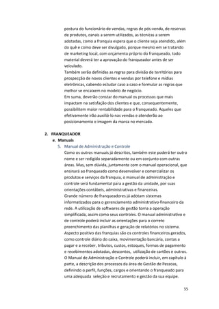 postura 
do 
funcionário 
de 
vendas, 
regras 
de 
pós-­‐venda, 
de 
reservas 
de 
produtos, 
canais 
a 
serem 
utilizados, 
as 
técnicas 
a 
serem 
adotadas, 
como 
a 
franquia 
espera 
que 
o 
cliente 
seja 
atendido, 
além 
do 
quê 
e 
como 
deve 
ser 
divulgado, 
porque 
mesmo 
em 
se 
tratando 
de 
marketing 
local, 
com 
orçamento 
próprio 
do 
franqueado, 
todo 
material 
deverá 
ter 
a 
aprovação 
do 
franqueador 
antes 
de 
ser 
veiculado. 
Também 
serão 
definidas 
as 
regras 
para 
divisão 
de 
territórios 
para 
prospecção 
de 
novos 
clientes 
e 
vendas 
por 
telefone 
e 
mídias 
eletrônicas, 
cabendo 
estudar 
caso 
a 
caso 
e 
formular 
as 
regras 
que 
melhor 
se 
encaixem 
no 
modelo 
de 
negócio. 
Em 
suma, 
deverão 
constar 
do 
manual 
os 
processos 
que 
mais 
impactam 
na 
satisfação 
dos 
clientes 
e 
que, 
consequentemente, 
possibilitem 
maior 
rentabilidade 
para 
o 
franqueado. 
Aqueles 
que 
efetivamente 
irão 
auxiliá-­‐lo 
nas 
vendas 
e 
atenderão 
ao 
posicionamento 
e 
imagem 
da 
marca 
no 
mercado. 
55 
2. FRANQUEADOR 
e. 
Manuais 
5. Manual 
de 
Administração 
e 
Controle 
Como 
os 
outros 
manuais 
já 
descritos, 
também 
este 
poderá 
ter 
outro 
nome 
e 
ser 
redigido 
separadamente 
ou 
em 
conjunto 
com 
outras 
áreas. 
Mas, 
sem 
dúvida, 
juntamente 
com 
o 
manual 
operacional, 
que 
ensinará 
ao 
franqueado 
como 
desenvolver 
e 
comercializar 
os 
produtos 
e 
serviços 
da 
franquia, 
o 
manual 
de 
administração 
e 
controle 
será 
fundamental 
para 
a 
gestão 
da 
unidade, 
por 
suas 
orientações 
contábeis, 
administrativas 
e 
financeiras. 
Grande 
número 
de 
franqueadores 
já 
adotam 
sistemas 
informatizados 
para 
o 
gerenciamento 
administrativo-­‐financeiro 
da 
rede. 
A 
utilização 
de 
softwares 
de 
gestão 
torna 
a 
operação 
simplificada, 
assim 
como 
seus 
controles. 
O 
manual 
administrativo 
e 
de 
controle 
poderá 
incluir 
as 
orientações 
para 
o 
correto 
preenchimento 
das 
planilhas 
e 
geração 
de 
relatórios 
no 
sistema. 
Aspecto 
positivo 
das 
franquias 
são 
os 
controles 
financeiros 
gerados, 
como 
controle 
diário 
do 
caixa, 
movimentação 
bancária, 
contas 
a 
pagar 
e 
a 
receber, 
tributos, 
custos, 
estoques, 
formas 
de 
pagamento 
e 
recebimentos 
adotadas, 
descontos, 
utilização 
de 
cartões 
e 
outros. 
O 
Manual 
de 
Administração 
e 
Controle 
poderá 
incluir, 
em 
capítulo 
à 
parte, 
a 
descrição 
dos 
processos 
da 
área 
de 
Gestão 
de 
Pessoas, 
definindo 
o 
perfil, 
funções, 
cargos 
e 
orientando 
o 
franqueado 
para 
uma 
adequada 
seleção 
e 
recrutamento 
e 
gestão 
da 
sua 
equipe. 
 