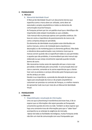 56 
2. FRANQUEADOR 
e. 
Manuais 
6. Manual 
de 
Identidade 
Visual 
O 
Manual 
de 
Identidade 
Visual 
é 
um 
documento 
técnico 
que 
especifica 
como 
a 
marca 
deve 
ser 
utilizada, 
como 
deve 
ser 
executado 
o 
projeto 
arquitetônico 
e 
todos 
os 
elementos 
de 
comunicação 
visual 
da 
franquia. 
As 
franquias 
primam 
por 
ter 
um 
padrão 
visual 
que 
a 
identifique 
não 
importando 
onde 
estejam 
localizadas 
as 
suas 
unidades. 
Este 
manual 
não 
se 
preocupa 
apenas 
com 
questões 
estéticas. 
Ele 
leva 
em 
conta 
a 
importância 
do 
posicionamento 
da 
marca 
e 
de 
como 
a 
empresa 
deseja 
ser 
percebida. 
Os 
elementos 
de 
identidade 
visual 
podem 
estar 
distribuídos 
em 
outros 
manuais, 
como 
o 
de 
instalação 
(para 
arquitetura 
e 
decoração) 
e 
o 
de 
marketing 
(para 
os 
elementos 
gráficos). 
Mas 
dada 
a 
relevância 
dessa 
padronização 
e 
aos 
inúmeros 
riscos 
que 
as 
marcas 
correm 
quando 
não 
se 
especificam 
todos 
os 
usos 
permitidos 
e 
aqueles 
que 
são 
proibidos, 
é 
recomendável 
que 
este 
manual 
seja 
elaborado 
ou 
que 
esteja 
visivelmente 
separado 
quando 
incluído 
dentro 
de 
outro. 
São 
necessárias 
muitas 
vezes 
de 
exposição 
até 
que 
a 
marca 
seja 
percebida 
e 
identificada 
pelo 
consumidor. 
A 
comunicação 
deve 
ser 
clara 
e 
coerente, 
somando-­‐se 
às 
outras 
experiências 
que 
o 
cliente 
tiver 
com 
os 
produtos 
e 
serviços 
oferecidos 
pela 
franquia 
para 
que 
ele 
lhe 
atribua 
um 
valor. 
Devido 
à 
sua 
importância, 
a 
previsão 
de 
alteração 
de 
layout 
e 
as 
regras 
para 
atualização 
da 
marca 
e 
do 
projeto 
arquitetônico 
costumam 
ser 
previstas 
no 
contrato 
de 
franquia, 
e 
a 
melhor 
maneira 
de 
apresentar 
tudo 
isso 
é 
por 
meio 
de 
um 
Manual 
de 
Identidade 
Visual. 
2. FRANQUEADOR 
e. 
Manuais 
7. Disponibilização 
e 
atualização 
de 
informações 
Uma 
vez 
que 
o 
franchising 
é 
transferência 
de 
know-­‐how, 
é 
de 
se 
esperar 
que 
as 
informações 
não 
sejam 
passadas 
ao 
franqueado 
unicamente 
quando 
ele 
entra 
na 
rede. 
Também 
se 
deve 
esperar 
que 
haja 
uma 
constante 
troca 
de 
informações 
para 
que 
o 
“saber 
fazer” 
acompanhe 
ou 
se 
antecipe 
às 
exigências 
do 
mercado. 
Apesar 
de 
todas 
as 
facilidades 
tecnológicas, 
muitas 
franquias 
ainda 
não 
têm 
um 
nível 
de 
comunicação 
com 
seus 
franqueados 
que 
 