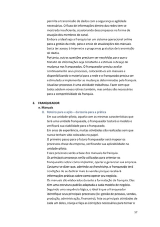 permita 
a 
transmissão 
de 
dados 
com 
a 
segurança 
e 
agilidade 
necessárias. 
O 
fluxo 
de 
informações 
dentro 
das 
redes 
tem 
se 
mostrado 
insuficiente, 
ocasionando 
descompassos 
na 
forma 
de 
atuação 
dos 
membros 
do 
canal. 
Embora 
o 
ideal 
seja 
a 
franquia 
ter 
um 
sistema 
operacional 
online 
para 
a 
gestão 
da 
rede, 
para 
o 
envio 
de 
atualizações 
dos 
manuais 
basta 
ter 
acesso 
à 
internet 
e 
a 
programas 
gratuitos 
de 
transmissão 
de 
dados. 
Portanto, 
outras 
questões 
precisam 
ser 
resolvidas 
para 
que 
o 
trânsito 
de 
informações 
seja 
constante 
e 
estimule 
o 
desejo 
de 
mudança 
nos 
franqueados. 
O 
franqueador 
precisa 
avaliar 
continuamente 
seus 
processos, 
colocando-­‐os 
em 
manuais 
e 
disponibilizando 
o 
material 
para 
a 
rede 
e 
o 
franqueado 
precisa 
ser 
estimulado 
a 
implementar 
as 
mudanças 
determinadas 
pela 
franquia. 
Atualizar 
processos 
é 
uma 
atividade 
trabalhosa. 
Fazer 
com 
que 
todos 
adotem 
novas 
rotinas 
também, 
mas 
ambas 
são 
necessárias 
para 
a 
competitividade 
da 
franquia. 
57 
2. 
FRANQUEADOR 
e. 
Manuais 
8. Roteiro 
para 
a 
ação 
– 
da 
teoria 
para 
a 
prática 
Em 
sua 
unidade-­‐piloto, 
aquela 
com 
as 
mesmas 
características 
que 
terá 
uma 
unidade 
franqueada, 
o 
franqueador 
testará 
o 
modelo 
e 
verificará 
sua 
viabilidade 
para 
o 
franqueado. 
Em 
anos 
de 
experiência, 
muitas 
atividades 
são 
realizadas 
sem 
que 
nunca 
tenham 
sido 
colocadas 
no 
papel. 
O 
primeiro 
passo 
para 
o 
futuro 
franqueador 
será 
mapear 
os 
processos-­‐chave 
da 
empresa, 
verificando 
sua 
aplicabilidade 
na 
unidade-­‐piloto. 
Esses 
processos 
serão 
a 
base 
dos 
manuais 
da 
franquia. 
Os 
principais 
processos 
serão 
utilizados 
para 
orientar 
os 
franqueados 
sobre 
como 
implantar, 
operar 
e 
gerenciar 
sua 
empresa. 
Costuma-­‐se 
dizer 
que, 
aderindo 
ao 
franchising, 
o 
franqueado 
terá 
condições 
de 
se 
dedicar 
mais 
às 
vendas 
porque 
receberá 
informações 
práticas 
sobre 
como 
operar 
seu 
negócio. 
Os 
manuais 
são 
elaborados 
durante 
a 
formatação 
da 
franquia. 
Eles 
têm 
uma 
estrutura 
padrão 
adaptada 
a 
cada 
modelo 
de 
negócio. 
Seguindo 
uma 
sequência 
lógica, 
o 
ideal 
é 
que 
o 
franqueador 
identifique 
seus 
principais 
processos 
(Ex: 
gestão 
de 
pessoas, 
vendas, 
produção, 
administração, 
financeiro), 
liste 
as 
principais 
atividades 
de 
cada 
um 
deles, 
reveja 
e 
faça 
as 
correções 
necessárias 
para 
tornar 
o 
 