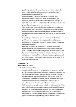 pelo 
franqueado, 
seu 
desempenho 
e 
conformidade 
aos 
padrões 
determinados 
pela 
franquia, 
mas 
também 
de 
conhecer 
as 
dificuldades 
enfrentadas 
por 
ele. 
Mesmo 
quando 
o 
franqueado 
ainda 
não 
formalizou 
uma 
reclamação, 
nem 
o 
franqueador, 
à 
distância, 
percebeu 
um 
problema, 
a 
atuação 
proativa 
do 
consultor 
auxiliará 
para 
que 
as 
correções 
sejam 
feitas 
e 
o 
problema 
sanado, 
antes 
que 
alcance 
uma 
proporção 
maior 
ou 
se 
torne 
incontornável. 
Cabe 
lembrar 
que 
a 
rotina 
do 
Consultor 
de 
Campo 
começa 
antes 
mesmo 
dele 
ir 
ao 
encontro 
do 
franqueado. 
Utilizando 
a 
coleta 
de 
informações 
gerenciais 
da 
unidade 
e 
fazendo 
análise 
comparativa 
com 
os 
resultados 
obtidos 
em 
outras 
unidades 
ou 
no 
mercado 
onde 
ele 
atua. 
É 
verdade 
que 
não 
se 
pode 
esperar 
que 
ele 
resolva 
todos 
os 
problemas, 
mas 
sua 
visão 
sistêmica, 
capacidade 
de 
liderança 
e 
conhecimento 
da 
operação 
permitirão 
que 
ele 
ajude 
o 
franqueado 
na 
busca 
de 
soluções. 
Devido 
às 
competências, 
habilidades 
e 
atitudes 
comumente 
requeridas 
desses 
profissionais, 
muitas 
situações 
que 
poderiam 
levar 
a 
conflitos 
são 
corrigidas 
sem 
grandes 
transtornos 
para 
a 
rede. 
Tanto 
as 
visitas 
de 
rotina, 
quanto 
as 
visitas 
eventuais, 
poderão 
ser 
utilizadas 
para 
que 
seja 
feito 
um 
diagnóstico 
da 
situação, 
elaborado 
um 
plano 
de 
ação 
e 
avaliados 
os 
seus 
resultados 
como 
forma 
de 
se 
antecipar 
aos 
problemas. 
59 
2. FRANQUEADOR 
f.Consultoria 
de 
Campo 
3. Reduzindo 
os 
conflitos 
As 
visitas 
dos 
Consultores 
de 
Campo 
costumam 
seguir 
um 
roteiro 
pré-­‐definido 
que 
mostram 
ao 
franqueado 
que 
os 
itens 
avaliados 
em 
sua 
unidade 
serão 
também 
objeto 
de 
análise 
em 
todas 
as 
outras 
unidades 
da 
rede. 
Seguir 
esse 
check-­‐list, 
manter 
uma 
rotina 
de 
atendimento 
e 
apresentar 
soluções 
para 
os 
problemas 
verificados 
serão 
fundamentais 
para 
que 
ele 
perceba 
que 
a 
atuação 
do 
consultor 
vai 
muito 
além 
da 
supervisão 
ou 
auditoria. 
Todo 
franqueado 
sabe, 
desde 
sua 
entrada 
na 
rede, 
que 
essas 
visitas 
ocorrerão. 
Mas 
é 
necessário 
que 
ele 
perceba, 
desde 
o 
início, 
que 
o 
Consultor 
de 
Campo 
não 
está 
ali 
somente 
para 
dar 
notificações 
e 
penalizá-­‐lo 
por 
descumprir 
alguma 
cláusula 
ou 
não 
seguir 
uma 
determinação. 
Ele 
será 
também 
responsável 
pela 
solução 
de 
muitos 
problemas 
enfrentados 
pelo 
franqueado 
no 
dia 
a 
dia 
de 
sua 
 