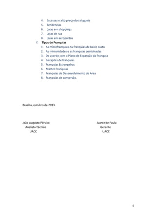 6 
4. Escassez 
e 
alto 
preço 
dos 
alugueis 
5. Tendências 
6. Lojas 
em 
shoppings 
7. Lojas 
de 
rua 
8. Lojas 
em 
aeroportos 
f. 
Tipos 
de 
Franquias 
1. As 
microfranquias 
ou 
franquias 
de 
baixo 
custo 
2. As 
miniunidades 
e 
as 
franquias 
combinadas 
3. De 
acordo 
com 
o 
Plano 
de 
Expansão 
da 
Franquia 
4. Gerações 
de 
franquias 
5. Franquias 
Estrangeiras 
6. Master 
Franquias 
7. Franquias 
de 
Desenvolvimento 
de 
Área 
8. Franquias 
de 
conversão. 
Brasília, 
outubro 
de 
2013. 
João 
Augusto 
Pérsico 
Juarez 
de 
Paula 
Analista 
Técnico 
Gerente 
UACC 
UACC 
 