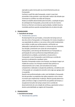 operação 
ou 
pelo 
menos 
pelo 
seu 
encaminhamento 
junto 
ao 
franqueador. 
Conhecer 
o 
perfil 
de 
cada 
franqueado, 
cumprir 
o 
que 
tiver 
prometido 
e 
não 
prometer 
o 
que 
não 
puder 
realizar 
são 
atitudes 
que 
minimizam 
os 
conflitos 
nas 
redes 
de 
franquias. 
Aliado 
ao 
trabalho 
desenvolvido 
pelo 
Consultor, 
a 
avaliação 
do 
grau 
de 
satisfação 
dos 
franqueados, 
procurando 
ouvi-­‐los 
de 
maneira 
formal 
ou 
informal 
e 
em 
diversas 
oportunidades, 
também 
levará 
a 
resultados 
positivos 
quando 
acompanhados 
de 
um 
plano 
de 
ação. 
60 
2. FRANQUEADOR 
f. 
Consultoria 
de 
Campo 
4. Fortalecendo 
a 
parceria 
No 
desempenho 
de 
suas 
funções, 
o 
Consultor 
de 
Campo 
será 
um 
dos 
elos 
entre 
o 
franqueador 
e 
o 
franqueado. 
Em 
muitas 
situações, 
a 
sua 
capacidade 
de 
análise 
e 
o 
seu 
senso 
crítico 
serão 
fundamentais 
para 
validar 
as 
ações 
que 
serão 
propostas, 
verificando 
sua 
adequação 
à 
operação 
das 
franquias 
e 
o 
alcance 
de 
seus 
resultados. 
Sua 
atuação, 
juntamente 
com 
canais 
de 
comunicação 
da 
franqueadora, 
como 
Serviço 
de 
Atendimento 
ao 
Franqueado 
e 
a 
participação 
de 
outros 
profissionais 
disponibilizados 
para 
o 
atendimento 
às 
unidades, 
aumentarão 
o 
vínculo 
entre 
o 
franqueador 
e 
seus 
franqueados 
e 
permitirão 
que 
o 
sentido 
de 
parceria 
se 
sobreponha 
a 
qualquer 
outro. 
Quando 
o 
franqueado 
compra 
uma 
franquia, 
seu 
desejo 
é 
seguir 
um 
modelo 
de 
sucesso. 
Se 
a 
franquia 
mantiver 
boas 
práticas 
no 
relacionamento 
com 
a 
rede, 
com 
Consultores 
de 
Campo 
competentes 
e 
dedicados 
à 
solução 
dos 
problemas, 
a 
tendência 
será 
o 
franqueado 
ver 
a 
atuação 
do 
consultor 
como 
algo 
que 
agrega 
valor 
à 
sua 
gestão. 
Quanto 
mais 
profissionalizada 
a 
rede, 
mais 
facilidade 
o 
franqueado 
terá 
de 
perceber 
os 
propósitos 
das 
ações 
propostas 
a 
ele 
e 
menos 
irá 
resistir 
para 
implementar 
mudanças. 
Mesmo 
quando 
determina 
ações 
corretivas 
e 
exige 
o 
cumprimento 
aos 
padrões 
da 
franquia, 
a 
atuação 
do 
Consultor 
de 
Campo 
sempre 
terá 
o 
sentido 
de 
desenvolvimento 
de 
uma 
relação 
de 
confiança, 
apontando 
rumos 
e 
dando 
sustentabilidade 
ao 
negócio 
do 
franqueado. 
2. FRANQUEADOR 
f. 
Consultoria 
de 
Campo 
5. Manutenção 
dos 
padrões 
 