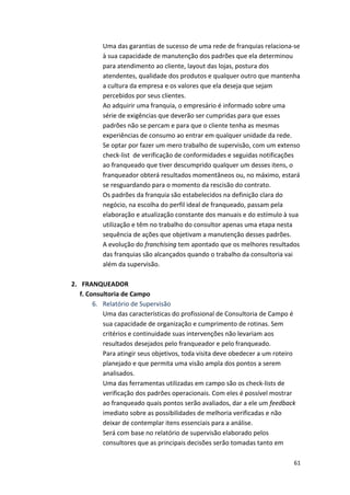 Uma 
das 
garantias 
de 
sucesso 
de 
uma 
rede 
de 
franquias 
relaciona-­‐se 
à 
sua 
capacidade 
de 
manutenção 
dos 
padrões 
que 
ela 
determinou 
para 
atendimento 
ao 
cliente, 
layout 
das 
lojas, 
postura 
dos 
atendentes, 
qualidade 
dos 
produtos 
e 
qualquer 
outro 
que 
mantenha 
a 
cultura 
da 
empresa 
e 
os 
valores 
que 
ela 
deseja 
que 
sejam 
percebidos 
por 
seus 
clientes. 
Ao 
adquirir 
uma 
franquia, 
o 
empresário 
é 
informado 
sobre 
uma 
série 
de 
exigências 
que 
deverão 
ser 
cumpridas 
para 
que 
esses 
padrões 
não 
se 
percam 
e 
para 
que 
o 
cliente 
tenha 
as 
mesmas 
experiências 
de 
consumo 
ao 
entrar 
em 
qualquer 
unidade 
da 
rede. 
Se 
optar 
por 
fazer 
um 
mero 
trabalho 
de 
supervisão, 
com 
um 
extenso 
check-­‐list 
de 
verificação 
de 
conformidades 
e 
seguidas 
notificações 
ao 
franqueado 
que 
tiver 
descumprido 
qualquer 
um 
desses 
itens, 
o 
franqueador 
obterá 
resultados 
momentâneos 
ou, 
no 
máximo, 
estará 
se 
resguardando 
para 
o 
momento 
da 
rescisão 
do 
contrato. 
Os 
padrões 
da 
franquia 
são 
estabelecidos 
na 
definição 
clara 
do 
negócio, 
na 
escolha 
do 
perfil 
ideal 
de 
franqueado, 
passam 
pela 
elaboração 
e 
atualização 
constante 
dos 
manuais 
e 
do 
estímulo 
à 
sua 
utilização 
e 
têm 
no 
trabalho 
do 
consultor 
apenas 
uma 
etapa 
nesta 
sequência 
de 
ações 
que 
objetivam 
a 
manutenção 
desses 
padrões. 
A 
evolução 
do 
61 
franchising 
tem 
apontado 
que 
os 
melhores 
resultados 
das 
franquias 
são 
alcançados 
quando 
o 
trabalho 
da 
consultoria 
vai 
além 
da 
supervisão. 
2. FRANQUEADOR 
f. 
Consultoria 
de 
Campo 
6. Relatório 
de 
Supervisão 
Uma 
das 
características 
do 
profissional 
de 
Consultoria 
de 
Campo 
é 
sua 
capacidade 
de 
organização 
e 
cumprimento 
de 
rotinas. 
Sem 
critérios 
e 
continuidade 
suas 
intervenções 
não 
levariam 
aos 
resultados 
desejados 
pelo 
franqueador 
e 
pelo 
franqueado. 
Para 
atingir 
seus 
objetivos, 
toda 
visita 
deve 
obedecer 
a 
um 
roteiro 
planejado 
e 
que 
permita 
uma 
visão 
ampla 
dos 
pontos 
a 
serem 
analisados. 
Uma 
das 
ferramentas 
utilizadas 
em 
campo 
são 
os 
check-­‐lists 
de 
verificação 
dos 
padrões 
operacionais. 
Com 
eles 
é 
possível 
mostrar 
ao 
franqueado 
quais 
pontos 
serão 
avaliados, 
dar 
a 
ele 
um 
feedback 
imediato 
sobre 
as 
possibilidades 
de 
melhoria 
verificadas 
e 
não 
deixar 
de 
contemplar 
itens 
essenciais 
para 
a 
análise. 
Será 
com 
base 
no 
relatório 
de 
supervisão 
elaborado 
pelos 
consultores 
que 
as 
principais 
decisões 
serão 
tomadas 
tanto 
em 
 