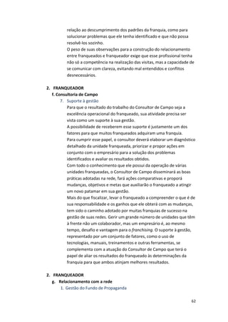 relação 
ao 
descumprimento 
dos 
padrões 
da 
franquia, 
como 
para 
solucionar 
problemas 
que 
ele 
tenha 
identificado 
e 
que 
não 
possa 
resolvê-­‐los 
sozinho. 
O 
peso 
de 
suas 
observações 
para 
a 
construção 
do 
relacionamento 
entre 
franqueados 
e 
franqueador 
exige 
que 
esse 
profissional 
tenha 
não 
só 
a 
competência 
na 
realização 
das 
visitas, 
mas 
a 
capacidade 
de 
se 
comunicar 
com 
clareza, 
evitando 
mal 
entendidos 
e 
conflitos 
desnecessários. 
62 
2. FRANQUEADOR 
f. 
Consultoria 
de 
Campo 
7. Suporte 
à 
gestão 
Para 
que 
o 
resultado 
do 
trabalho 
do 
Consultor 
de 
Campo 
seja 
a 
excelência 
operacional 
do 
franqueado, 
sua 
atividade 
precisa 
ser 
vista 
como 
um 
suporte 
à 
sua 
gestão. 
A 
possibilidade 
de 
receberem 
esse 
suporte 
é 
justamente 
um 
dos 
fatores 
para 
que 
muitos 
franqueados 
adquiram 
uma 
franquia. 
Para 
cumprir 
esse 
papel, 
o 
consultor 
deverá 
elaborar 
um 
diagnóstico 
detalhado 
da 
unidade 
franqueada, 
priorizar 
e 
propor 
ações 
em 
conjunto 
com 
o 
empresário 
para 
a 
solução 
dos 
problemas 
identificados 
e 
avaliar 
os 
resultados 
obtidos. 
Com 
todo 
o 
conhecimento 
que 
ele 
possui 
da 
operação 
de 
várias 
unidades 
franqueadas, 
o 
Consultor 
de 
Campo 
disseminará 
as 
boas 
práticas 
adotadas 
na 
rede, 
fará 
ações 
comparativas 
e 
proporá 
mudanças, 
objetivos 
e 
metas 
que 
auxiliarão 
o 
franqueado 
a 
atingir 
um 
novo 
patamar 
em 
sua 
gestão. 
Mais 
do 
que 
fiscalizar, 
levar 
o 
franqueado 
a 
compreender 
o 
que 
é 
de 
sua 
responsabilidade 
e 
os 
ganhos 
que 
ele 
obterá 
com 
as 
mudanças, 
tem 
sido 
o 
caminho 
adotado 
por 
muitas 
franquias 
de 
sucesso 
na 
gestão 
de 
suas 
redes. 
Gerir 
um 
grande 
número 
de 
unidades 
que 
têm 
à 
frente 
não 
um 
colaborador, 
mas 
um 
empresário 
é, 
ao 
mesmo 
tempo, 
desafio 
e 
vantagem 
para 
o 
franchising. 
O 
suporte 
à 
gestão, 
representado 
por 
um 
conjunto 
de 
fatores, 
como 
o 
uso 
de 
tecnologias, 
manuais, 
treinamentos 
e 
outras 
ferramentas, 
se 
complementa 
com 
a 
atuação 
do 
Consultor 
de 
Campo 
que 
terá 
o 
papel 
de 
aliar 
os 
resultados 
do 
franqueado 
às 
determinações 
da 
franquia 
para 
que 
ambos 
atinjam 
melhores 
resultados. 
2. FRANQUEADOR 
g. Relacionamento 
com 
a 
rede 
1. Gestão 
do 
Fundo 
de 
Propaganda 
 