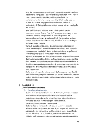 Uma 
das 
vantagens 
apresentadas 
aos 
franqueados 
quando 
escolhem 
o 
sistema 
de 
franquias 
é 
a 
possibilidade 
de 
partilharem 
com 
a 
rede 
os 
custos 
de 
propaganda 
e 
marketing 
institucional, 
que 
são 
extremamente 
elevados 
quando 
pagos 
individualmente. 
Mas, 
na 
prática, 
as 
taxas 
de 
propaganda 
têm 
sido 
motivo 
de 
muitas 
reclamações 
de 
franqueados, 
que 
alegam 
pagar 
e 
não 
ver 
a 
aplicação 
dos 
recursos. 
A 
forma 
comumente 
utilizada 
para 
a 
cobrança 
é 
através 
de 
pagamento 
mensal 
de 
uma 
Taxa 
de 
Propaganda, 
com 
a 
qual 
devem 
contribuir 
todos 
os 
franqueados 
e 
as 
unidades 
próprias 
da 
franqueadora, 
se 
houver. 
A 
participação 
da 
franqueadora 
também 
poderá 
ser 
definida 
percentualmente, 
de 
acordo 
com 
as 
estratégias 
de 
marketing 
da 
franquia. 
A 
grande 
questão 
será 
a 
gestão 
desses 
recursos. 
Será 
criado 
um 
Fundo 
de 
Propaganda 
e 
aberta 
uma 
conta 
específica 
para 
depositar 
esses 
valores 
arrecadados? 
Quem 
fará 
a 
gestão 
desse 
fundo? 
Como 
será 
feita 
a 
prestação 
de 
contas 
desse 
investimento? 
Algumas 
redes 
optam 
por 
arrecadar 
os 
valores 
e 
depositá-­‐los 
na 
conta 
da 
própria 
franqueadora. 
Outras 
preferem 
criar 
uma 
conta 
específica 
para 
este 
fim. 
Independente 
da 
conta 
onde 
estiverem 
sendo 
feitos 
os 
depósitos, 
a 
prestação 
de 
contas 
deverá 
ser 
transparente, 
cabendo 
ao 
franqueador 
definir 
a 
periodicidade 
do 
envio 
dessas 
informações 
a 
seus 
franqueados. 
Redes 
bem 
estruturadas 
criam 
o 
Fundo 
de 
Propaganda 
e 
um 
Comitê 
de 
Franqueados 
para 
participarem 
da 
sua 
gestão. 
Esse 
comitê 
terá 
um 
caráter 
consultivo, 
cabendo 
à 
franqueadora 
a 
palavra 
final 
sobre 
o 
uso 
desses 
recursos. 
63 
2. FRANQUEADOR 
g. 
Relacionamento 
com 
a 
rede 
2. 
Conselho 
de 
Franqueados 
Quanto 
mais 
amadurecida 
uma 
rede 
de 
franquias, 
mais 
ela 
percebe 
a 
necessidade 
e 
as 
vantagens 
de 
convidar 
os 
franqueados 
para 
participarem 
de 
um 
Conselho 
Consultivo, 
onde 
sejam 
discutidos 
os 
principais 
assuntos 
de 
interesse 
para 
franqueados 
e, 
consequentemente, 
para 
a 
franqueadora. 
Os 
Conselhos 
de 
Franqueados 
não 
devem 
ser 
comparados 
às 
Associações 
de 
Franqueados. 
As 
associações 
surgem 
por 
iniciativa 
dos 
franqueados 
em 
momento 
de 
conflito 
entre 
as 
partes 
para 
defender 
os 
seus 
interesses. 
Já 
os 
conselhos, 
costumam 
ser 
formados 
por 
iniciativa 
da 
franqueadora 
e 
contam 
com 
a 
participação 
dos 
gestores 
 