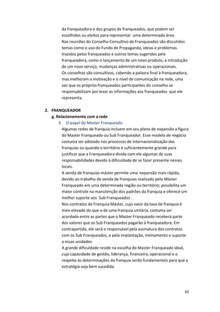 da 
franqueadora 
e 
dos 
grupos 
de 
franqueados, 
que 
podem 
ser 
escolhidos 
ou 
eleitos 
para 
representar 
uma 
determinada 
área. 
Nas 
reuniões 
do 
Conselho 
Consultivo 
de 
Franqueados 
são 
discutidos 
temas 
como 
o 
uso 
do 
Fundo 
de 
Propaganda, 
ideias 
e 
problemas 
trazidos 
pelos 
franqueados 
e 
outros 
temas 
sugeridos 
pela 
franqueadora, 
como 
o 
lançamento 
de 
um 
novo 
produto, 
a 
introdução 
de 
um 
novo 
serviço, 
mudanças 
administrativas 
ou 
operacionais. 
Os 
conselhos 
são 
consultivos, 
cabendo 
a 
palavra 
final 
à 
franqueadora, 
mas 
melhoram 
a 
motivação 
e 
o 
nível 
de 
comunicação 
na 
rede, 
uma 
vez 
que 
os 
próprios 
franqueados 
participantes 
do 
conselho 
se 
responsabilizam 
por 
levar 
as 
informações 
aos 
franqueados 
que 
ele 
representa. 
64 
2. FRANQUEADOR 
g. 
Relacionamento 
com 
a 
rede 
3. 
O 
papel 
do 
Master 
Franqueado 
Algumas 
redes 
de 
franquia 
incluem 
em 
seu 
plano 
de 
expansão 
a 
figura 
do 
Master 
Franqueado 
ou 
Sub 
Franqueador. 
Esse 
modelo 
de 
negócio 
costuma 
ser 
adotado 
nos 
processos 
de 
internacionalização 
das 
franquias 
ou 
quando 
o 
território 
é 
suficientemente 
grande 
para 
justificar 
que 
a 
Franqueadora 
divida 
com 
ele 
algumas 
de 
suas 
responsabilidades 
devido 
à 
dificuldade 
de 
se 
fazer 
presente 
nesses 
locais. 
A 
venda 
de 
franquias 
máster 
permite 
uma 
expansão 
mais 
rápida, 
devido 
ao 
trabalho 
de 
venda 
de 
franquias 
realizado 
pelo 
Máster 
Franqueado 
em 
uma 
determinada 
região 
ou 
território; 
possibilita 
um 
maior 
controle 
na 
manutenção 
dos 
padrões 
da 
franquia 
e 
oferece 
um 
melhor 
suporte 
aos 
Sub 
Franqueados 
. 
Nos 
contratos 
de 
Franquia 
Máster, 
cujo 
valor 
da 
taxa 
de 
franquia 
é 
mais 
elevado 
do 
que 
o 
de 
uma 
franquia 
unitária, 
costuma 
ser 
acordado 
entre 
as 
partes 
que 
o 
Master 
Franqueado 
receberá 
parte 
dos 
valores 
que 
os 
Sub 
Franqueados 
pagarão 
à 
franqueadora. 
Em 
contrapartida, 
ele 
será 
o 
responsável 
pela 
assinatura 
dos 
contratos 
com 
os 
Sub 
Franqueados, 
e 
pela 
implantação, 
treinamento 
e 
suporte 
a 
essas 
unidades. 
A 
grande 
dificuldade 
reside 
na 
escolha 
do 
Master 
Franqueado 
ideal, 
cuja 
capacidade 
de 
gestão, 
liderança, 
financeira, 
operacional 
e 
o 
respeito 
às 
determinações 
da 
franquia 
serão 
fundamentais 
para 
que 
a 
estratégia 
seja 
bem 
sucedida. 
 