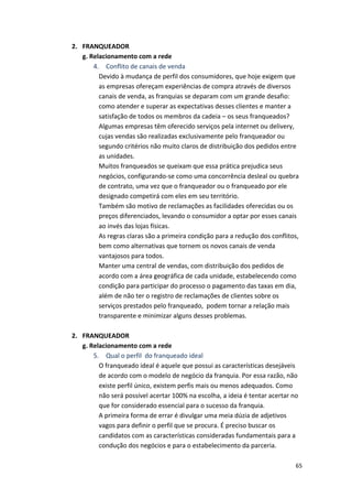 65 
2. FRANQUEADOR 
g. 
Relacionamento 
com 
a 
rede 
4. 
Conflito 
de 
canais 
de 
venda 
Devido 
à 
mudança 
de 
perfil 
dos 
consumidores, 
que 
hoje 
exigem 
que 
as 
empresas 
ofereçam 
experiências 
de 
compra 
através 
de 
diversos 
canais 
de 
venda, 
as 
franquias 
se 
deparam 
com 
um 
grande 
desafio: 
como 
atender 
e 
superar 
as 
expectativas 
desses 
clientes 
e 
manter 
a 
satisfação 
de 
todos 
os 
membros 
da 
cadeia 
– 
os 
seus 
franqueados? 
Algumas 
empresas 
têm 
oferecido 
serviços 
pela 
internet 
ou 
delivery, 
cujas 
vendas 
são 
realizadas 
exclusivamente 
pelo 
franqueador 
ou 
segundo 
critérios 
não 
muito 
claros 
de 
distribuição 
dos 
pedidos 
entre 
as 
unidades. 
Muitos 
franqueados 
se 
queixam 
que 
essa 
prática 
prejudica 
seus 
negócios, 
configurando-­‐se 
como 
uma 
concorrência 
desleal 
ou 
quebra 
de 
contrato, 
uma 
vez 
que 
o 
franqueador 
ou 
o 
franqueado 
por 
ele 
designado 
competirá 
com 
eles 
em 
seu 
território. 
Também 
são 
motivo 
de 
reclamações 
as 
facilidades 
oferecidas 
ou 
os 
preços 
diferenciados, 
levando 
o 
consumidor 
a 
optar 
por 
esses 
canais 
ao 
invés 
das 
lojas 
físicas. 
As 
regras 
claras 
são 
a 
primeira 
condição 
para 
a 
redução 
dos 
conflitos, 
bem 
como 
alternativas 
que 
tornem 
os 
novos 
canais 
de 
venda 
vantajosos 
para 
todos. 
Manter 
uma 
central 
de 
vendas, 
com 
distribuição 
dos 
pedidos 
de 
acordo 
com 
a 
área 
geográfica 
de 
cada 
unidade, 
estabelecendo 
como 
condição 
para 
participar 
do 
processo 
o 
pagamento 
das 
taxas 
em 
dia, 
além 
de 
não 
ter 
o 
registro 
de 
reclamações 
de 
clientes 
sobre 
os 
serviços 
prestados 
pelo 
franqueado, 
podem 
tornar 
a 
relação 
mais 
transparente 
e 
minimizar 
alguns 
desses 
problemas. 
2. FRANQUEADOR 
g. 
Relacionamento 
com 
a 
rede 
5. 
Qual 
o 
perfil 
do 
franqueado 
ideal 
O 
franqueado 
ideal 
é 
aquele 
que 
possui 
as 
características 
desejáveis 
de 
acordo 
com 
o 
modelo 
de 
negócio 
da 
franquia. 
Por 
essa 
razão, 
não 
existe 
perfil 
único, 
existem 
perfis 
mais 
ou 
menos 
adequados. 
Como 
não 
será 
possível 
acertar 
100% 
na 
escolha, 
a 
ideia 
é 
tentar 
acertar 
no 
que 
for 
considerado 
essencial 
para 
o 
sucesso 
da 
franquia. 
A 
primeira 
forma 
de 
errar 
é 
divulgar 
uma 
meia 
dúzia 
de 
adjetivos 
vagos 
para 
definir 
o 
perfil 
que 
se 
procura. 
É 
preciso 
buscar 
os 
candidatos 
com 
as 
características 
consideradas 
fundamentais 
para 
a 
condução 
dos 
negócios 
e 
para 
o 
estabelecimento 
da 
parceria. 
 