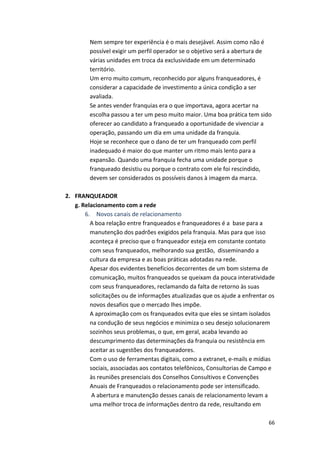 Nem 
sempre 
ter 
experiência 
é 
o 
mais 
desejável. 
Assim 
como 
não 
é 
possível 
exigir 
um 
perfil 
operador 
se 
o 
objetivo 
será 
a 
abertura 
de 
várias 
unidades 
em 
troca 
da 
exclusividade 
em 
um 
determinado 
território. 
Um 
erro 
muito 
comum, 
reconhecido 
por 
alguns 
franqueadores, 
é 
considerar 
a 
capacidade 
de 
investimento 
a 
única 
condição 
a 
ser 
avaliada. 
Se 
antes 
vender 
franquias 
era 
o 
que 
importava, 
agora 
acertar 
na 
escolha 
passou 
a 
ter 
um 
peso 
muito 
maior. 
Uma 
boa 
prática 
tem 
sido 
oferecer 
ao 
candidato 
a 
franqueado 
a 
oportunidade 
de 
vivenciar 
a 
operação, 
passando 
um 
dia 
em 
uma 
unidade 
da 
franquia. 
Hoje 
se 
reconhece 
que 
o 
dano 
de 
ter 
um 
franqueado 
com 
perfil 
inadequado 
é 
maior 
do 
que 
manter 
um 
ritmo 
mais 
lento 
para 
a 
expansão. 
Quando 
uma 
franquia 
fecha 
uma 
unidade 
porque 
o 
franqueado 
desistiu 
ou 
porque 
o 
contrato 
com 
ele 
foi 
rescindido, 
devem 
ser 
considerados 
os 
possíveis 
danos 
à 
imagem 
da 
marca. 
66 
2. FRANQUEADOR 
g. 
Relacionamento 
com 
a 
rede 
6. 
Novos 
canais 
de 
relacionamento 
A 
boa 
relação 
entre 
franqueados 
e 
franqueadores 
é 
a 
base 
para 
a 
manutenção 
dos 
padrões 
exigidos 
pela 
franquia. 
Mas 
para 
que 
isso 
aconteça 
é 
preciso 
que 
o 
franqueador 
esteja 
em 
constante 
contato 
com 
seus 
franqueados, 
melhorando 
sua 
gestão, 
disseminando 
a 
cultura 
da 
empresa 
e 
as 
boas 
práticas 
adotadas 
na 
rede. 
Apesar 
dos 
evidentes 
benefícios 
decorrentes 
de 
um 
bom 
sistema 
de 
comunicação, 
muitos 
franqueados 
se 
queixam 
da 
pouca 
interatividade 
com 
seus 
franqueadores, 
reclamando 
da 
falta 
de 
retorno 
às 
suas 
solicitações 
ou 
de 
informações 
atualizadas 
que 
os 
ajude 
a 
enfrentar 
os 
novos 
desafios 
que 
o 
mercado 
lhes 
impõe. 
A 
aproximação 
com 
os 
franqueados 
evita 
que 
eles 
se 
sintam 
isolados 
na 
condução 
de 
seus 
negócios 
e 
minimiza 
o 
seu 
desejo 
solucionarem 
sozinhos 
seus 
problemas, 
o 
que, 
em 
geral, 
acaba 
levando 
ao 
descumprimento 
das 
determinações 
da 
franquia 
ou 
resistência 
em 
aceitar 
as 
sugestões 
dos 
franqueadores. 
Com 
o 
uso 
de 
ferramentas 
digitais, 
como 
a 
extranet, 
e-­‐mails 
e 
mídias 
sociais, 
associadas 
aos 
contatos 
telefônicos, 
Consultorias 
de 
Campo 
e 
às 
reuniões 
presenciais 
dos 
Conselhos 
Consultivos 
e 
Convenções 
Anuais 
de 
Franqueados 
o 
relacionamento 
pode 
ser 
intensificado. 
A 
abertura 
e 
manutenção 
desses 
canais 
de 
relacionamento 
levam 
a 
uma 
melhor 
troca 
de 
informações 
dentro 
da 
rede, 
resultando 
em 
 