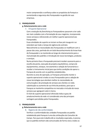67 
maior 
compreensão 
e 
confiança 
sobre 
os 
propósitos 
da 
franquia 
e 
aumentando 
a 
segurança 
dos 
franqueados 
na 
gestão 
de 
suas 
empresas. 
2. FRANQUEADOR 
g. 
Relacionamento 
com 
a 
rede 
7. 
O 
Suporte 
Operacional 
Com 
a 
evolução 
do 
franchising 
os 
franqueadores 
passaram 
a 
ter 
cada 
vez 
mais 
cuidados 
com 
a 
formatação 
de 
seus 
negócios, 
incorporando 
novos 
serviços 
e 
oferecendo 
um 
melhor 
suporte 
operacional 
aos 
franqueados. 
Essas 
atividades 
de 
suporte 
se 
iniciam 
na 
fase 
pré-­‐inaugural 
e 
se 
estendem 
por 
todo 
o 
tempo 
de 
vigência 
do 
contrato. 
Naturalmente 
as 
necessidades 
dos 
franqueados 
se 
modificam 
com 
o 
passar 
dos 
anos, 
partindo 
de 
um 
total 
desconhecimento 
do 
know-­‐how 
do 
franqueador 
e 
se 
mantendo 
ao 
longo 
do 
relacionamento 
para 
a 
manutenção 
dos 
padrões 
e 
introdução 
de 
novas 
tecnologias, 
produtos 
e 
serviços. 
Numa 
primeira 
fase 
o 
franqueado 
precisará 
receber 
assessoria 
para 
a 
escolha 
do 
ponto, 
execução 
do 
projeto 
arquitetônico, 
compra 
de 
equipamentos, 
estoque, 
recrutamento 
e 
seleção 
de 
funcionários 
e 
receber 
o 
treinamento 
inicial 
para 
que 
tenha 
condições 
de 
operar 
a 
franquia 
de 
acordo 
com 
os 
padrões 
estabelecidos. 
Durante 
os 
anos 
de 
operação, 
as 
franquias 
precisarão 
manter 
o 
suporte 
operacional 
a 
todos 
os 
seus 
franqueados 
para 
a 
adoção 
de 
novas 
tecnologias 
que 
atendam 
melhor 
às 
necessidades 
de 
comunicação 
e 
de 
prestação 
de 
serviços 
aos 
clientes 
e 
à 
rede; 
substituição 
ou 
aumento 
de 
sua 
linha 
de 
produtos, 
para 
que 
a 
franquia 
se 
mantenha 
competitiva 
no 
mercado 
e 
inclusão 
de 
novos 
serviços 
que 
agreguem 
valor 
à 
marca. 
O 
nível 
do 
suporte 
operacional 
oferecido 
indica 
o 
grau 
de 
amadurecimento 
da 
rede 
e 
é 
considerado 
uma 
das 
principais 
vantagens 
percebidas 
pelos 
franqueados. 
2. FRANQUEADOR 
g. 
Relacionamento 
com 
a 
rede 
8. 
Registro 
de 
não 
conformidades 
Verificar 
a 
conformidade 
das 
unidades 
franqueadas 
ao 
padrão 
estabelecido 
pela 
franquia 
é 
uma 
das 
atribuições 
do 
Consultor 
de 
Campo. 
Para 
que 
este 
trabalho 
dê 
os 
resultados 
esperados, 
é 
preciso 
que 
os 
padrões 
tenham 
sido 
comunicados 
de 
forma 
clara 
a 
todos 
os 
 