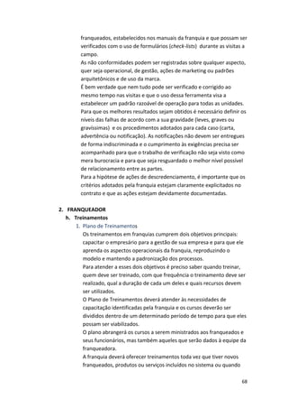 franqueados, 
estabelecidos 
nos 
manuais 
da 
franquia 
e 
que 
possam 
ser 
verificados 
com 
o 
uso 
de 
formulários 
(check-­‐lists) 
durante 
as 
visitas 
a 
campo. 
As 
não 
conformidades 
podem 
ser 
registradas 
sobre 
qualquer 
aspecto, 
quer 
seja 
operacional, 
de 
gestão, 
ações 
de 
marketing 
ou 
padrões 
arquitetônicos 
e 
de 
uso 
da 
marca. 
É 
bem 
verdade 
que 
nem 
tudo 
pode 
ser 
verificado 
e 
corrigido 
ao 
mesmo 
tempo 
nas 
visitas 
e 
que 
o 
uso 
dessa 
ferramenta 
visa 
a 
estabelecer 
um 
padrão 
razoável 
de 
operação 
para 
todas 
as 
unidades. 
Para 
que 
os 
melhores 
resultados 
sejam 
obtidos 
é 
necessário 
definir 
os 
níveis 
das 
falhas 
de 
acordo 
com 
a 
sua 
gravidade 
(leves, 
graves 
ou 
gravíssimas) 
e 
os 
procedimentos 
adotados 
para 
cada 
caso 
(carta, 
advertência 
ou 
notificação). 
As 
notificações 
não 
devem 
ser 
entregues 
de 
forma 
indiscriminada 
e 
o 
cumprimento 
às 
exigências 
precisa 
ser 
acompanhado 
para 
que 
o 
trabalho 
de 
verificação 
não 
seja 
visto 
como 
mera 
burocracia 
e 
para 
que 
seja 
resguardado 
o 
melhor 
nível 
possível 
de 
relacionamento 
entre 
as 
partes. 
Para 
a 
hipótese 
de 
ações 
de 
descredenciamento, 
é 
importante 
que 
os 
critérios 
adotados 
pela 
franquia 
estejam 
claramente 
explicitados 
no 
contrato 
e 
que 
as 
ações 
estejam 
devidamente 
documentadas. 
68 
2. FRANQUEADOR 
h. Treinamentos 
1. Plano 
de 
Treinamentos 
Os 
treinamentos 
em 
franquias 
cumprem 
dois 
objetivos 
principais: 
capacitar 
o 
empresário 
para 
a 
gestão 
de 
sua 
empresa 
e 
para 
que 
ele 
aprenda 
os 
aspectos 
operacionais 
da 
franquia, 
reproduzindo 
o 
modelo 
e 
mantendo 
a 
padronização 
dos 
processos. 
Para 
atender 
a 
esses 
dois 
objetivos 
é 
preciso 
saber 
quando 
treinar, 
quem 
deve 
ser 
treinado, 
com 
que 
frequência 
o 
treinamento 
deve 
ser 
realizado, 
qual 
a 
duração 
de 
cada 
um 
deles 
e 
quais 
recursos 
devem 
ser 
utilizados. 
O 
Plano 
de 
Treinamentos 
deverá 
atender 
às 
necessidades 
de 
capacitação 
identificadas 
pela 
franquia 
e 
os 
cursos 
deverão 
ser 
divididos 
dentro 
de 
um 
determinado 
período 
de 
tempo 
para 
que 
eles 
possam 
ser 
viabilizados. 
O 
plano 
abrangerá 
os 
cursos 
a 
serem 
ministrados 
aos 
franqueados 
e 
seus 
funcionários, 
mas 
também 
aqueles 
que 
serão 
dados 
à 
equipe 
da 
franqueadora. 
A 
franquia 
deverá 
oferecer 
treinamentos 
toda 
vez 
que 
tiver 
novos 
franqueados, 
produtos 
ou 
serviços 
incluídos 
no 
sistema 
ou 
quando 
 