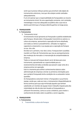 sentir 
que 
é 
preciso 
reforçar 
pontos 
que 
já 
tenham 
sido 
objeto 
de 
treinamentos 
anteriores, 
mas 
que 
não 
estejam 
sendo 
realizados 
adequadamente. 
É 
um 
erro 
pensar 
que 
a 
responsabilidade 
da 
franqueadora 
se 
resume 
ao 
treinamento 
inicial. 
Só 
uma 
capacitação 
constante, 
com 
conteúdo, 
metodologia 
e 
recursos 
adequados 
ao 
público-­‐alvo 
a 
que 
ela 
se 
destina 
permitirá 
que 
a 
franquia 
obtenha 
ganhos 
no 
longo 
prazo. 
69 
2. FRANQUEADOR 
h. 
Treinamentos 
2. 
Treinamento 
inicial 
O 
treinamento 
inicial 
apresenta 
ao 
franqueado 
o 
padrão 
estabelecido 
pela 
franquia. 
Através 
dele 
o 
franqueador 
transmitirá 
os 
valores 
e 
a 
cultura 
da 
empresa, 
apresentará 
a 
operação 
de 
forma 
detalhada, 
com 
todas 
as 
rotinas 
e 
procedimentos 
utilizados 
no 
negócio 
e 
capacitará 
o 
empresário 
e 
sua 
equipe 
para 
a 
operação 
da 
franquia 
no 
seu 
dia 
a 
dia. 
Ele 
deve 
ser 
o 
primeiro, 
mas 
não 
o 
único. 
Franquias 
bem 
sucedidas 
mantêm 
um 
Plano 
de 
Treinamentos 
que 
visa 
ao 
acompanhamento 
das 
mudanças 
do 
mercado 
e 
à 
manutenção 
da 
competitividade 
da 
empresa. 
Todos 
os 
manuais 
da 
franquia 
devem 
servir 
de 
base 
para 
esse 
treinamento, 
aproveitando-­‐se 
a 
oportunidade 
para 
os 
esclarecimentos 
de 
todas 
as 
dúvidas 
que 
possam 
surgir 
antes 
de 
a 
empresa 
entrar 
em 
operação. 
Este 
é 
o 
momento 
para 
alinhar 
conhecimentos 
básicos 
sobre 
administração 
de 
empresas 
e 
de 
dar 
as 
primeiras 
orientações 
para 
que 
o 
próprio 
franqueado 
tenha 
condições 
de 
se 
autoavaliar 
nestas 
questões. 
As 
franqueadoras 
costumam 
treinar 
o 
franqueado 
e 
sua 
primeira 
equipe, 
sendo 
que, 
cada 
vez 
mais, 
o 
treinamento 
é 
disponibilizado 
de 
forma 
contínua 
para 
que 
seja 
ministrado 
àqueles 
que 
tenham 
substituído 
um 
membro 
da 
equipe 
inicial. 
O 
desafio 
imposto 
pela 
alta 
rotatividade 
da 
mão 
de 
obra 
tem 
levado 
as 
franqueadoras 
a 
utilizarem 
ferramentas, 
como 
os 
cursos 
a 
distância, 
para 
nivelar 
o 
conhecimento 
de 
todos 
sobre 
os 
padrões 
a 
serem 
seguidos. 
2. FRANQUEADOR 
h. 
Treinamentos 
3. 
Transmitindo 
a 
cultura 
da 
franquia 
 