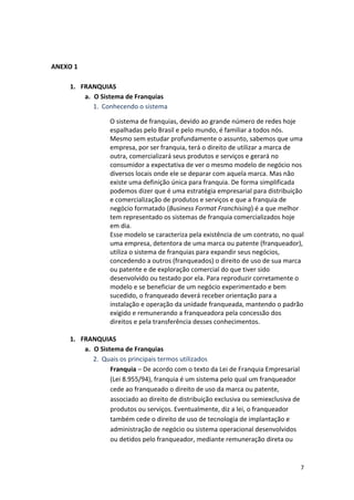 7 
ANEXO 
1 
1. FRANQUIAS 
a. O 
Sistema 
de 
Franquias 
1. Conhecendo 
o 
sistema 
O 
sistema 
de 
franquias, 
devido 
ao 
grande 
número 
de 
redes 
hoje 
espalhadas 
pelo 
Brasil 
e 
pelo 
mundo, 
é 
familiar 
a 
todos 
nós. 
Mesmo 
sem 
estudar 
profundamente 
o 
assunto, 
sabemos 
que 
uma 
empresa, 
por 
ser 
franquia, 
terá 
o 
direito 
de 
utilizar 
a 
marca 
de 
outra, 
comercializará 
seus 
produtos 
e 
serviços 
e 
gerará 
no 
consumidor 
a 
expectativa 
de 
ver 
o 
mesmo 
modelo 
de 
negócio 
nos 
diversos 
locais 
onde 
ele 
se 
deparar 
com 
aquela 
marca. 
Mas 
não 
existe 
uma 
definição 
única 
para 
franquia. 
De 
forma 
simplificada 
podemos 
dizer 
que 
é 
uma 
estratégia 
empresarial 
para 
distribuição 
e 
comercialização 
de 
produtos 
e 
serviços 
e 
que 
a 
franquia 
de 
negócio 
formatado 
(Business 
Format 
Franchising) 
é 
a 
que 
melhor 
tem 
representado 
os 
sistemas 
de 
franquia 
comercializados 
hoje 
em 
dia. 
Esse 
modelo 
se 
caracteriza 
pela 
existência 
de 
um 
contrato, 
no 
qual 
uma 
empresa, 
detentora 
de 
uma 
marca 
ou 
patente 
(franqueador), 
utiliza 
o 
sistema 
de 
franquias 
para 
expandir 
seus 
negócios, 
concedendo 
a 
outros 
(franqueados) 
o 
direito 
de 
uso 
de 
sua 
marca 
ou 
patente 
e 
de 
exploração 
comercial 
do 
que 
tiver 
sido 
desenvolvido 
ou 
testado 
por 
ela. 
Para 
reproduzir 
corretamente 
o 
modelo 
e 
se 
beneficiar 
de 
um 
negócio 
experimentado 
e 
bem 
sucedido, 
o 
franqueado 
deverá 
receber 
orientação 
para 
a 
instalação 
e 
operação 
da 
unidade 
franqueada, 
mantendo 
o 
padrão 
exigido 
e 
remunerando 
a 
franqueadora 
pela 
concessão 
dos 
direitos 
e 
pela 
transferência 
desses 
conhecimentos. 
1. FRANQUIAS 
a. O 
Sistema 
de 
Franquias 
2. Quais 
os 
principais 
termos 
utilizados 
Franquia 
– 
De 
acordo 
com 
o 
texto 
da 
Lei 
de 
Franquia 
Empresarial 
(Lei 
8.955/94), 
franquia 
é 
um 
sistema 
pelo 
qual 
um 
franqueador 
cede 
ao 
franqueado 
o 
direito 
de 
uso 
da 
marca 
ou 
patente, 
associado 
ao 
direito 
de 
distribuição 
exclusiva 
ou 
semiexclusiva 
de 
produtos 
ou 
serviços. 
Eventualmente, 
diz 
a 
lei, 
o 
franqueador 
também 
cede 
o 
direito 
de 
uso 
de 
tecnologia 
de 
implantação 
e 
administração 
de 
negócio 
ou 
sistema 
operacional 
desenvolvidos 
ou 
detidos 
pelo 
franqueador, 
mediante 
remuneração 
direta 
ou 
 