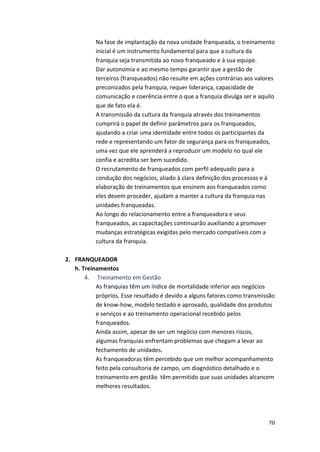 Na 
fase 
de 
implantação 
da 
nova 
unidade 
franqueada, 
o 
treinamento 
inicial 
é 
um 
instrumento 
fundamental 
para 
que 
a 
cultura 
da 
franquia 
seja 
transmitida 
ao 
novo 
franqueado 
e 
à 
sua 
equipe. 
Dar 
autonomia 
e 
ao 
mesmo 
tempo 
garantir 
que 
a 
gestão 
de 
terceiros 
(franqueados) 
não 
resulte 
em 
ações 
contrárias 
aos 
valores 
preconizados 
pela 
franquia, 
requer 
liderança, 
capacidade 
de 
comunicação 
e 
coerência 
entre 
o 
que 
a 
franquia 
divulga 
ser 
e 
aquilo 
que 
de 
fato 
ela 
é. 
A 
transmissão 
da 
cultura 
da 
franquia 
através 
dos 
treinamentos 
cumprirá 
o 
papel 
de 
definir 
parâmetros 
para 
os 
franqueados, 
ajudando 
a 
criar 
uma 
identidade 
entre 
todos 
os 
participantes 
da 
rede 
e 
representando 
um 
fator 
de 
segurança 
para 
os 
franqueados, 
uma 
vez 
que 
ele 
aprenderá 
a 
reproduzir 
um 
modelo 
no 
qual 
ele 
confia 
e 
acredita 
ser 
bem 
sucedido. 
O 
recrutamento 
de 
franqueados 
com 
perfil 
adequado 
para 
a 
condução 
dos 
negócios, 
aliado 
à 
clara 
definição 
dos 
processos 
e 
à 
elaboração 
de 
treinamentos 
que 
ensinem 
aos 
franqueados 
como 
eles 
devem 
proceder, 
ajudam 
a 
manter 
a 
cultura 
da 
franquia 
nas 
unidades 
franqueadas. 
Ao 
longo 
do 
relacionamento 
entre 
a 
franqueadora 
e 
seus 
franqueados, 
as 
capacitações 
continuarão 
auxiliando 
a 
promover 
mudanças 
estratégicas 
exigidas 
pelo 
mercado 
compatíveis 
com 
a 
cultura 
da 
franquia. 
70 
2. FRANQUEADOR 
h. 
Treinamentos 
4. 
Treinamento 
em 
Gestão 
As 
franquias 
têm 
um 
índice 
de 
mortalidade 
inferior 
aos 
negócios 
próprios. 
Esse 
resultado 
é 
devido 
a 
alguns 
fatores 
como 
transmissão 
de 
know-­‐how, 
modelo 
testado 
e 
aprovado, 
qualidade 
dos 
produtos 
e 
serviços 
e 
ao 
treinamento 
operacional 
recebido 
pelos 
franqueados. 
Ainda 
assim, 
apesar 
de 
ser 
um 
negócio 
com 
menores 
riscos, 
algumas 
franquias 
enfrentam 
problemas 
que 
chegam 
a 
levar 
ao 
fechamento 
de 
unidades. 
As 
franqueadoras 
têm 
percebido 
que 
um 
melhor 
acompanhamento 
feito 
pela 
consultoria 
de 
campo, 
um 
diagnóstico 
detalhado 
e 
o 
treinamento 
em 
gestão 
têm 
permitido 
que 
suas 
unidades 
alcancem 
melhores 
resultados. 
 