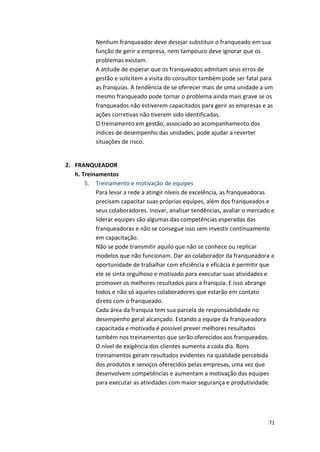 Nenhum 
franqueador 
deve 
desejar 
substituir 
o 
franqueado 
em 
sua 
função 
de 
gerir 
a 
empresa, 
nem 
tampouco 
deve 
ignorar 
que 
os 
problemas 
existam. 
A 
atitude 
de 
esperar 
que 
os 
franqueados 
admitam 
seus 
erros 
de 
gestão 
e 
solicitem 
a 
visita 
do 
consultor 
também 
pode 
ser 
fatal 
para 
as 
franquias. 
A 
tendência 
de 
se 
oferecer 
mais 
de 
uma 
unidade 
a 
um 
mesmo 
franqueado 
pode 
tornar 
o 
problema 
ainda 
mais 
grave 
se 
os 
franqueados 
não 
estiverem 
capacitados 
para 
gerir 
as 
empresas 
e 
as 
ações 
corretivas 
não 
tiverem 
sido 
identificadas. 
O 
treinamento 
em 
gestão, 
associado 
ao 
acompanhamento 
dos 
índices 
de 
desempenho 
das 
unidades, 
pode 
ajudar 
a 
reverter 
situações 
de 
risco. 
71 
2. FRANQUEADOR 
h. 
Treinamentos 
5. Treinamento 
e 
motivação 
de 
equipes 
Para 
levar 
a 
rede 
a 
atingir 
níveis 
de 
excelência, 
as 
franqueadoras 
precisam 
capacitar 
suas 
próprias 
equipes, 
além 
dos 
franqueados 
e 
seus 
colaboradores. 
Inovar, 
analisar 
tendências, 
avaliar 
o 
mercado 
e 
liderar 
equipes 
são 
algumas 
das 
competências 
esperadas 
das 
franqueadoras 
e 
não 
se 
consegue 
isso 
sem 
investir 
continuamente 
em 
capacitação. 
Não 
se 
pode 
transmitir 
aquilo 
que 
não 
se 
conhece 
ou 
replicar 
modelos 
que 
não 
funcionam. 
Dar 
ao 
colaborador 
da 
franqueadora 
a 
oportunidade 
de 
trabalhar 
com 
eficiência 
e 
eficácia 
é 
permitir 
que 
ele 
se 
sinta 
orgulhoso 
e 
motivado 
para 
executar 
suas 
atividades 
e 
promover 
os 
melhores 
resultados 
para 
a 
franquia. 
E 
isso 
abrange 
todos 
e 
não 
só 
aqueles 
colaboradores 
que 
estarão 
em 
contato 
direto 
com 
o 
franqueado. 
Cada 
área 
da 
franquia 
tem 
sua 
parcela 
de 
responsabilidade 
no 
desempenho 
geral 
alcançado. 
Estando 
a 
equipe 
da 
franqueadora 
capacitada 
e 
motivada 
é 
possível 
prever 
melhores 
resultados 
também 
nos 
treinamentos 
que 
serão 
oferecidos 
aos 
franqueados. 
O 
nível 
de 
exigência 
dos 
clientes 
aumenta 
a 
cada 
dia. 
Bons 
treinamentos 
geram 
resultados 
evidentes 
na 
qualidade 
percebida 
dos 
produtos 
e 
serviços 
oferecidos 
pelas 
empresas, 
uma 
vez 
que 
desenvolvem 
competências 
e 
aumentam 
a 
motivação 
das 
equipes 
para 
executar 
as 
atividades 
com 
maior 
segurança 
e 
produtividade. 
 