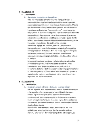 72 
2. FRANQUEADOR 
h. 
Treinamentos 
6. 
Garantindo 
a 
manutenção 
dos 
padrões 
Uma 
das 
dificuldades 
enfrentadas 
pelas 
franqueadoras 
é 
a 
manutenção 
dos 
padrões 
que 
ela 
desenvolveu 
e 
que 
espera 
ver 
preservados 
nas 
unidades 
de 
negócio 
que 
ela 
comercializa. 
Mesmo 
que 
inicialmente 
o 
franqueado 
queira 
aprender 
e 
até 
escolha 
uma 
franquia 
para 
não 
precisar 
“começar 
do 
zero”, 
com 
o 
passar 
do 
tempo, 
fruto 
da 
experiência 
adquirida 
e 
por 
estar 
em 
contato 
direto 
com 
os 
clientes, 
é 
comum 
que 
ele 
se 
sinta 
capaz 
de 
desenvolver 
ações 
independentes 
e 
que 
acredite 
já 
saber 
tudo 
o 
que 
o 
cliente 
deseja. 
Muitas 
vezes, 
essa 
percepção 
difere 
das 
determinações 
da 
franquia 
e 
a 
manutenção 
dos 
padrões 
fica 
em 
risco. 
Nessa 
hora, 
o 
papel 
das 
reuniões, 
como 
as 
Convenções 
de 
Franqueados, 
será 
o 
de 
alinhar 
as 
expectativas 
dos 
franqueados 
com 
os 
propósitos 
da 
franquia. 
Não 
por 
acaso, 
algumas 
franquias 
aproveitam 
o 
momento 
dessas 
convenções 
para 
discutir 
e 
reescrever, 
com 
a 
participação 
de 
todos, 
a 
missão, 
visão 
e 
valores 
da 
franquia. 
Em 
um 
movimento 
de 
constante 
evolução, 
algumas 
alterações 
poderão 
ser 
sugeridas 
pelos 
franqueados 
e 
adotadas 
pelas 
franquias 
em 
seus 
próximos 
treinamentos. 
Instrutores 
e 
Consultores 
de 
Campo 
da 
franqueadora 
terão 
um 
papel 
importante 
na 
comunicação 
com 
os 
franqueados 
e 
no 
cuidado 
para 
que 
essas 
sugestões 
não 
afetem 
a 
identidade 
da 
marca 
e 
continuem 
a 
ser 
replicados 
por 
todas 
as 
unidades. 
2. FRANQUEADOR 
h. 
Treinamentos 
7. Cursos 
presenciais 
e 
Ensino 
a 
distância 
– 
quando 
utilizar 
Um 
dos 
aspectos 
mais 
importantes 
na 
relação 
entre 
franqueadores 
e 
franqueados 
refere-­‐se 
ao 
suporte 
oferecido 
pela 
franquia. 
Embora 
algumas 
franquias 
ainda 
resistam 
em 
investir 
no 
treinamento 
de 
seus 
franqueados 
ou 
se 
limitem 
ao 
treinamento 
inicial, 
a 
relação 
nas 
franquias 
obedece 
a 
regras 
de 
mercado 
onde 
todos 
sabem 
que 
nada 
é 
imutável 
e 
sempre 
haverá 
necessidade 
de 
atualizações 
e 
ajustes. 
Dependendo 
do 
tamanho 
da 
rede 
e 
da 
localização 
das 
suas 
unidades, 
de 
fato 
o 
investimento 
dos 
franqueados 
pode 
ser 
elevado, 
uma 
vez 
que 
devem 
ser 
computados 
o 
transporte, 
as 
 