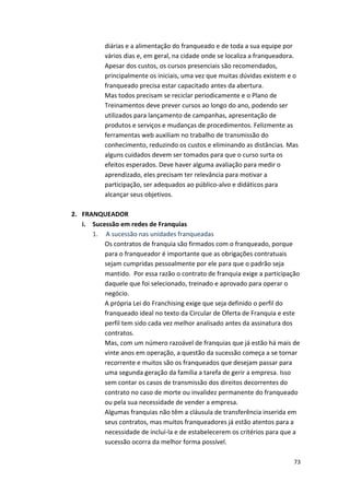 diárias 
e 
a 
alimentação 
do 
franqueado 
e 
de 
toda 
a 
sua 
equipe 
por 
vários 
dias 
e, 
em 
geral, 
na 
cidade 
onde 
se 
localiza 
a 
franqueadora. 
Apesar 
dos 
custos, 
os 
cursos 
presenciais 
são 
recomendados, 
principalmente 
os 
iniciais, 
uma 
vez 
que 
muitas 
dúvidas 
existem 
e 
o 
franqueado 
precisa 
estar 
capacitado 
antes 
da 
abertura. 
Mas 
todos 
precisam 
se 
reciclar 
periodicamente 
e 
o 
Plano 
de 
Treinamentos 
deve 
prever 
cursos 
ao 
longo 
do 
ano, 
podendo 
ser 
utilizados 
para 
lançamento 
de 
campanhas, 
apresentação 
de 
produtos 
e 
serviços 
e 
mudanças 
de 
procedimentos. 
Felizmente 
as 
ferramentas 
web 
auxiliam 
no 
trabalho 
de 
transmissão 
do 
conhecimento, 
reduzindo 
os 
custos 
e 
eliminando 
as 
distâncias. 
Mas 
alguns 
cuidados 
devem 
ser 
tomados 
para 
que 
o 
curso 
surta 
os 
efeitos 
esperados. 
Deve 
haver 
alguma 
avaliação 
para 
medir 
o 
aprendizado, 
eles 
precisam 
ter 
relevância 
para 
motivar 
a 
participação, 
ser 
adequados 
ao 
público-­‐alvo 
e 
didáticos 
para 
alcançar 
seus 
objetivos. 
73 
2. FRANQUEADOR 
i. Sucessão 
em 
redes 
de 
Franquias 
1. 
A 
sucessão 
nas 
unidades 
franqueadas 
Os 
contratos 
de 
franquia 
são 
firmados 
com 
o 
franqueado, 
porque 
para 
o 
franqueador 
é 
importante 
que 
as 
obrigações 
contratuais 
sejam 
cumpridas 
pessoalmente 
por 
ele 
para 
que 
o 
padrão 
seja 
mantido. 
Por 
essa 
razão 
o 
contrato 
de 
franquia 
exige 
a 
participação 
daquele 
que 
foi 
selecionado, 
treinado 
e 
aprovado 
para 
operar 
o 
negócio. 
A 
própria 
Lei 
do 
Franchising 
exige 
que 
seja 
definido 
o 
perfil 
do 
franqueado 
ideal 
no 
texto 
da 
Circular 
de 
Oferta 
de 
Franquia 
e 
este 
perfil 
tem 
sido 
cada 
vez 
melhor 
analisado 
antes 
da 
assinatura 
dos 
contratos. 
Mas, 
com 
um 
número 
razoável 
de 
franquias 
que 
já 
estão 
há 
mais 
de 
vinte 
anos 
em 
operação, 
a 
questão 
da 
sucessão 
começa 
a 
se 
tornar 
recorrente 
e 
muitos 
são 
os 
franqueados 
que 
desejam 
passar 
para 
uma 
segunda 
geração 
da 
família 
a 
tarefa 
de 
gerir 
a 
empresa. 
Isso 
sem 
contar 
os 
casos 
de 
transmissão 
dos 
direitos 
decorrentes 
do 
contrato 
no 
caso 
de 
morte 
ou 
invalidez 
permanente 
do 
franqueado 
ou 
pela 
sua 
necessidade 
de 
vender 
a 
empresa. 
Algumas 
franquias 
não 
têm 
a 
cláusula 
de 
transferência 
inserida 
em 
seus 
contratos, 
mas 
muitos 
franqueadores 
já 
estão 
atentos 
para 
a 
necessidade 
de 
incluí-­‐la 
e 
de 
estabelecerem 
os 
critérios 
para 
que 
a 
sucessão 
ocorra 
da 
melhor 
forma 
possível. 
 