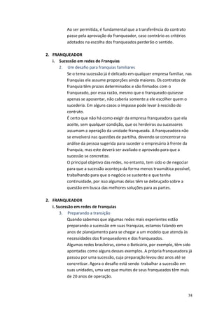 74 
Ao 
ser 
permitida, 
é 
fundamental 
que 
a 
transferência 
do 
contrato 
passe 
pela 
aprovação 
do 
franqueador, 
caso 
contrário 
os 
critérios 
adotados 
na 
escolha 
dos 
franqueados 
perderão 
o 
sentido. 
2. FRANQUEADOR 
i. Sucessão 
em 
redes 
de 
Franquias 
2. 
Um 
desafio 
para 
franquias 
familiares 
Se 
o 
tema 
sucessão 
já 
é 
delicado 
em 
qualquer 
empresa 
familiar, 
nas 
franquias 
ele 
assume 
proporções 
ainda 
maiores. 
Os 
contratos 
de 
franquia 
têm 
prazos 
determinados 
e 
são 
firmados 
com 
o 
franqueado, 
por 
essa 
razão, 
mesmo 
que 
o 
franqueado 
quisesse 
apenas 
se 
aposentar, 
não 
caberia 
somente 
a 
ele 
escolher 
quem 
o 
sucederia. 
Em 
alguns 
casos 
o 
impasse 
pode 
levar 
à 
rescisão 
do 
contrato. 
É 
certo 
que 
não 
há 
como 
exigir 
da 
empresa 
franqueadora 
que 
ela 
aceite, 
sem 
qualquer 
condição, 
que 
os 
herdeiros 
ou 
sucessores 
assumam 
a 
operação 
da 
unidade 
franqueada. 
A 
franqueadora 
não 
se 
envolverá 
nas 
questões 
de 
partilha, 
devendo 
se 
concentrar 
na 
análise 
da 
pessoa 
sugerida 
para 
suceder 
o 
empresário 
à 
frente 
da 
franquia, 
mas 
este 
deverá 
ser 
avaliado 
e 
aprovado 
para 
que 
a 
sucessão 
se 
concretize. 
O 
principal 
objetivo 
das 
redes, 
no 
entanto, 
tem 
sido 
o 
de 
negociar 
para 
que 
a 
sucessão 
aconteça 
da 
forma 
menos 
traumática 
possível, 
trabalhando 
para 
que 
o 
negócio 
se 
sustente 
e 
que 
tenha 
continuidade, 
por 
isso 
algumas 
delas 
têm 
se 
debruçado 
sobre 
a 
questão 
em 
busca 
das 
melhores 
soluções 
para 
as 
partes. 
2. FRANQUEADOR 
i. 
Sucessão 
em 
redes 
de 
Franquias 
3. 
Preparando 
a 
transição 
Quando 
sabemos 
que 
algumas 
redes 
mais 
experientes 
estão 
preparando 
a 
sucessão 
em 
suas 
franquias, 
estamos 
falando 
em 
anos 
de 
planejamento 
para 
se 
chegar 
a 
um 
modelo 
que 
atenda 
às 
necessidades 
dos 
franqueadores 
e 
dos 
franqueados. 
Algumas 
redes 
brasileiras, 
como 
o 
Boticário, 
por 
exemplo, 
têm 
sido 
apontadas 
como 
alguns 
desses 
exemplos. 
A 
própria 
franqueadora 
já 
passou 
por 
uma 
sucessão, 
cuja 
preparação 
levou 
dez 
anos 
até 
se 
concretizar. 
Agora 
o 
desafio 
está 
sendo 
trabalhar 
a 
sucessão 
em 
suas 
unidades, 
uma 
vez 
que 
muitos 
de 
seus 
franqueados 
têm 
mais 
de 
20 
anos 
de 
operação. 
 