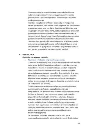 Existem 
consultorias 
especializadas 
em 
sucessão 
familiar 
que 
elaboram 
programas 
de 
treinamentos 
para 
que 
os 
herdeiros 
ganhem 
pouco 
a 
pouco 
a 
experiência 
necessária 
para 
assumir 
a 
gestão 
das 
empresas. 
Visando 
à 
redução 
dos 
conflitos 
e 
a 
sensação 
de 
insegurança 
natural 
nesses 
casos, 
as 
franquias 
precisam 
pensar 
em 
como 
devem 
proceder 
para 
que, 
uma 
vez 
diante 
do 
problema, 
já 
tenham 
uma 
solução 
para 
oferecer 
a 
seus 
franqueados. 
Especialistas 
consideram 
que 
manter 
um 
membro 
da 
família 
na 
franquia 
é 
mais 
barato 
e 
menos 
arriscado 
do 
que 
buscar 
novos 
franqueados. 
Algumas 
redes 
que 
contam 
com 
franqueados 
há 
muitos 
anos 
estabelecidos 
chegam 
a 
dizer 
que 
não 
têm 
interesse 
em 
buscar 
pessoas 
que 
não 
conheçam 
a 
operação 
da 
franquia, 
preferindo 
distribuir 
as 
novas 
unidades 
entre 
os 
que 
já 
estão 
operando 
e 
preparando 
a 
sucessão 
para 
que 
ela 
ocorra 
da 
forma 
mais 
tranquila 
possível. 
75 
2. FRANQUEADOR 
i. 
Sucessão 
em 
redes 
de 
Franquias 
4. 
Aquisições 
e 
fusões 
de 
empresas 
franqueadoras 
O 
mercado 
de 
franchising, 
que 
há 
mais 
de 
uma 
década 
tem 
crescido 
muito 
acima 
do 
PIB 
(Produto 
Interno 
Bruto) 
a 
cada 
dia 
atrai 
mais 
investidores 
e 
fundos 
de 
investimento 
que 
apostam 
no 
sistema 
como 
forma 
de 
obter 
melhores 
resultados. 
Esses 
recursos 
têm 
aumentado 
a 
capacidade 
de 
expansão 
e 
de 
organização 
de 
grupos 
de 
franquias 
brasileiros, 
que 
aproveitando 
o 
capital 
de 
terceiros 
adquirem 
outras 
empresas, 
aumentam 
seu 
poder 
de 
barganha 
junto 
a 
fornecedores 
e 
obtêm 
ganhos 
de 
escala, 
produzindo 
mais 
a 
um 
custo 
menor 
por 
produto. 
Outros 
movimentos 
também 
se 
configuram 
como 
tendência 
no 
segmento, 
como 
as 
fusões 
e 
aquisições 
de 
empresas 
franqueadoras. 
Em 
decorrência 
da 
união 
estratégica 
de 
marcas 
que 
decidem 
se 
fortalecer 
para 
enfrentar 
a 
concorrência, 
grandes 
grupos 
têm 
se 
formado 
para 
enfrentar 
a 
saturação 
de 
alguns 
mercados 
e 
evitar 
o 
risco 
de 
concorrência 
predatória 
entre 
suas 
próprias 
unidades. 
Essas 
fusões 
e 
aquisições 
geram 
empresas 
maiores 
e 
mais 
organizadas, 
com 
estrutura 
profissionalizada 
e 
em 
condições 
de 
oferecer 
um 
maior 
suporte 
à 
rede. 
Desta 
forma 
eles 
podem 
atuar 
em 
vários 
setores 
ou 
se 
consolidarem 
num 
determinado 
segmento. 
Em 
todas 
essas 
situações, 
há 
a 
preocupação 
para 
que 
a 
maximização 
dos 
resultados 
não 
implique 
em 
perda 
de 
identidade 
 