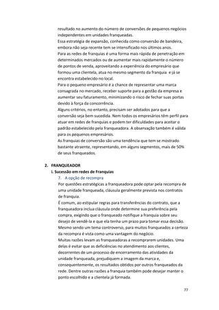 resultado 
no 
aumento 
do 
número 
de 
conversões 
de 
pequenos 
negócios 
independentes 
em 
unidades 
franqueadas. 
Essa 
estratégia 
de 
expansão, 
conhecida 
como 
conversão 
de 
bandeira, 
embora 
não 
seja 
recente 
tem 
se 
intensificado 
nos 
últimos 
anos. 
Para 
as 
redes 
de 
franquias 
é 
uma 
forma 
mais 
rápida 
de 
penetração 
em 
determinados 
mercados 
ou 
de 
aumentar 
mais 
rapidamente 
o 
número 
de 
pontos 
de 
venda, 
aproveitando 
a 
experiência 
do 
empresário 
que 
formou 
uma 
clientela, 
atua 
no 
mesmo 
segmento 
da 
franquia 
e 
já 
se 
encontra 
estabelecido 
no 
local. 
Para 
o 
pequeno 
empresário 
é 
a 
chance 
de 
representar 
uma 
marca 
consagrada 
no 
mercado, 
receber 
suporte 
para 
a 
gestão 
da 
empresa 
e 
aumentar 
seu 
faturamento, 
minimizando 
o 
risco 
de 
fechar 
suas 
portas 
devido 
à 
força 
da 
concorrência. 
Alguns 
critérios, 
no 
entanto, 
precisam 
ser 
adotados 
para 
que 
a 
conversão 
seja 
bem 
sucedida. 
Nem 
todos 
os 
empresários 
têm 
perfil 
para 
atuar 
em 
redes 
de 
franquias 
e 
podem 
ter 
dificuldades 
para 
aceitar 
o 
padrão 
estabelecido 
pela 
franqueadora. 
A 
observação 
também 
é 
válida 
para 
os 
pequenos 
empresários. 
As 
franquias 
de 
conversão 
são 
uma 
tendência 
que 
tem 
se 
mostrado 
bastante 
atraente, 
representando, 
em 
alguns 
segmentos, 
mais 
de 
50% 
de 
seus 
franqueados. 
77 
2. FRANQUEADOR 
i. 
Sucessão 
em 
redes 
de 
Franquias 
7. 
A 
opção 
de 
recompra 
Por 
questões 
estratégicas 
a 
franqueadora 
pode 
optar 
pela 
recompra 
de 
uma 
unidade 
franqueada, 
cláusula 
geralmente 
prevista 
nos 
contratos 
de 
franquia. 
É 
comum, 
ao 
estipular 
regras 
para 
transferências 
do 
contrato, 
que 
a 
franqueadora 
inclua 
cláusula 
onde 
determine 
sua 
preferência 
pela 
compra, 
exigindo 
que 
o 
franqueado 
notifique 
a 
franquia 
sobre 
seu 
desejo 
de 
vendê-­‐la 
e 
que 
ela 
tenha 
um 
prazo 
para 
tomar 
essa 
decisão. 
Mesmo 
sendo 
um 
tema 
controverso, 
para 
muitos 
franqueados 
a 
certeza 
da 
recompra 
é 
vista 
como 
uma 
vantagem 
do 
negócio. 
Muitas 
razões 
levam 
as 
franqueadoras 
a 
recomprarem 
unidades. 
Uma 
delas 
é 
evitar 
que 
as 
deficiências 
no 
atendimento 
aos 
clientes, 
decorrentes 
de 
um 
processo 
de 
encerramento 
das 
atividades 
da 
unidade 
franqueada, 
prejudiquem 
a 
imagem 
da 
marca 
e, 
consequentemente, 
os 
resultados 
obtidos 
por 
outros 
franqueados 
da 
rede. 
Dentre 
outras 
razões 
a 
franquia 
também 
pode 
desejar 
manter 
o 
ponto 
escolhido 
e 
a 
clientela 
já 
formada. 
 