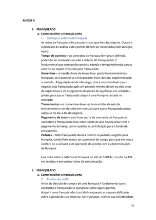 79 
ANEXO 
III 
3. FRANQUEADO 
a. Como 
escolher 
a 
franquia 
certa 
1. Conheça 
o 
sistema 
de 
franquias 
As 
redes 
de 
franquias 
têm 
características 
que 
lhe 
são 
próprias. 
Durante 
o 
processo 
de 
análise 
estes 
pontos 
devem 
ser 
observados 
com 
atenção, 
como: 
Tempo 
de 
contrato 
– 
os 
contratos 
de 
franquia 
têm 
prazo 
definido, 
podendo 
ser 
renovados 
ou 
não 
a 
critério 
do 
franqueador. 
É 
fundamental 
que 
o 
prazo 
do 
contrato 
exceda 
o 
tempo 
estimado 
para 
o 
retorno 
do 
capital 
investido 
pelo 
franqueado. 
Know-­‐how 
– 
a 
transferência 
de 
know-­‐how, 
ponto 
fundamental 
nas 
franquias, 
só 
é 
possível 
se 
o 
franqueador 
tiver, 
de 
fato, 
experimentado 
o 
modelo. 
A 
legislação 
ainda 
não 
exige, 
mas 
é 
recomendável 
que 
o 
negócio 
seja 
franqueado 
após 
um 
período 
mínimo 
de 
um 
ou 
dois 
anos 
de 
experiência 
e 
do 
atingimento 
do 
ponto 
de 
equilíbrio, 
em 
unidades-­‐ 
piloto, 
para 
que 
o 
franqueado 
adquira 
uma 
franquia 
testada 
no 
mercado. 
Treinamentos 
– 
o 
know-­‐how 
deve 
ser 
transmitido 
através 
de 
treinamentos 
e 
ser 
descrito 
em 
manuais 
para 
que 
o 
franqueado 
possa 
aplicá-­‐lo 
no 
dia 
a 
dia 
do 
negócio. 
Pagamento 
de 
taxas 
– 
para 
fazer 
parte 
de 
uma 
rede 
de 
franquias 
o 
candidato 
a 
franqueado 
deve 
estar 
ciente 
de 
que 
deverá 
arcar 
com 
o 
pagamento 
de 
taxas, 
como 
royalties 
e 
contribuição 
para 
o 
fundo 
de 
propaganda. 
Padrões 
– 
todo 
franqueado 
deverá 
manter 
os 
padrões 
exigidos 
pela 
franquia, 
dando 
livre 
acesso 
ao 
supervisor 
de 
campo 
para 
que 
ele 
possa 
conferir 
se 
a 
unidade 
está 
operando 
de 
acordo 
com 
as 
determinações 
da 
franquia. 
Leia 
mais 
sobre 
o 
sistema 
de 
franquia 
no 
site 
do 
SEBRAE, 
no 
site 
da 
ABF, 
em 
revistas 
e 
em 
outros 
meios 
de 
comunicação. 
3. FRANQUEADO 
a. Como 
escolher 
a 
franquia 
certa 
2. Analise 
seu 
perfil 
Antes 
da 
decisão 
de 
compra 
de 
uma 
franquia 
é 
fundamental 
que 
o 
candidato 
a 
franqueado 
se 
questione 
sobre 
alguns 
pontos. 
Adquirir 
uma 
franquia 
não 
tirará 
do 
franqueado 
as 
responsabilidades 
sobre 
a 
gestão 
de 
sua 
empresa. 
Gerir 
pessoas, 
manter 
sua 
contabilidade 
 
