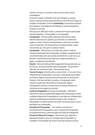indireta, 
sem 
que, 
no 
entanto, 
fique 
caracterizado 
vínculo 
empregatício. 
O 
termo 
Franquia 
é 
utilizado 
tanto 
para 
designar 
o 
sistema, 
quanto 
a 
pessoa 
jurídica 
que 
participa 
de 
uma 
rede 
de 
franquias 
(a 
unidade 
franqueada). 
O 
termo 
8 
Franchising 
é 
comumente 
utilizado 
para 
designar 
a 
estratégia 
de 
distribuição 
e 
comercialização 
de 
produtos 
e 
serviços. 
Para 
que 
uma 
rede 
seja 
criada, 
o 
sistema 
de 
franquias 
pressupõe 
dois 
participantes: 
o 
Franqueador 
e 
o 
Franqueado. 
Franqueador 
– 
Pessoa 
jurídica 
detentora 
dos 
direitos 
sobre 
determinada 
marca 
ou 
patente, 
que 
formata 
um 
modelo 
de 
negócio 
e 
cede 
a 
terceiros 
(franqueados) 
o 
direito 
de 
uso 
desta 
marca 
ou 
patente 
e 
do 
know-­‐how 
por 
ela 
desenvolvido, 
sendo 
remunerada 
por 
eles 
pelo 
uso 
deste 
sistema. 
Franqueado 
– 
Pessoa 
física 
ou 
jurídica 
que 
adere 
à 
rede 
de 
franquias 
idealizada 
pelo 
franqueador, 
mediante 
o 
pagamento 
de 
um 
determinado 
valor 
pela 
cessão 
do 
direito 
de 
uso 
da 
marca 
ou 
patente 
e 
transferência 
de 
know-­‐how, 
comprometendo-­‐se 
a 
seguir 
o 
modelo 
por 
ele 
definido. 
Royalty 
– 
Remuneração 
periódica 
paga 
pelo 
franqueado 
pelo 
uso 
da 
marca 
e 
serviços 
prestados 
pelo 
franqueador. 
Geralmente 
é 
cobrado 
um 
percentual 
sobre 
o 
faturamento 
bruto. 
Taxa 
de 
Franquia 
(franchise 
fee 
ou 
taxa 
inicial) 
– 
É 
um 
valor 
único 
estipulado 
pelo 
franqueador 
para 
que 
o 
franqueado 
possa 
aderir 
ao 
sistema, 
pago 
na 
assinatura 
do 
pré-­‐contrato 
ou 
contrato 
de 
franquia. 
Esta 
taxa 
também 
remunera 
o 
franqueador 
pelos 
serviços 
inicialmente 
oferecidos 
ao 
franqueado. 
Alguns 
franqueadores 
cobram 
um 
percentual 
da 
taxa 
de 
franquia 
no 
momento 
da 
renovação 
do 
contrato. 
Fundo 
de 
Propaganda 
(ou 
fundo 
de 
promoção) 
– 
Montante 
referente 
às 
taxas 
de 
publicidade 
pagas 
pelos 
franqueados 
e 
pelas 
unidades 
próprias 
dos 
franqueadores 
e 
que 
deve 
ser 
utilizado 
para 
ações 
de 
marketing 
que 
beneficiem 
toda 
a 
rede. 
Em 
geral, 
o 
franqueador 
é 
o 
administrador 
do 
fundo, 
mas 
deve 
prestar 
contas 
periódicas 
aos 
franqueados. 
Conselho 
de 
Franqueados 
-­‐ 
Tem 
caráter 
consultivo 
e 
é 
constituído 
pela 
franqueadora 
e 
por 
um 
grupo 
de 
franqueados 
principalmente 
para 
a 
administração 
do 
Fundo 
de 
Propaganda. 
Circular 
de 
Oferta 
de 
Franquia 
– 
Documento 
que, 
segundo 
a 
legislação 
brasileira, 
deve 
ser 
entregue 
pelo 
franqueador 
ao 
candidato 
a 
franqueado 
até 
10 
dias 
antes 
da 
assinatura 
do 
pré-­‐ 
 