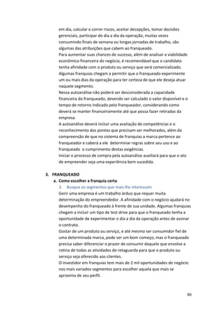 em 
dia, 
calcular 
e 
correr 
riscos, 
aceitar 
decepções, 
tomar 
decisões 
gerenciais, 
participar 
do 
dia 
a 
dia 
da 
operação, 
muitas 
vezes 
consumindo 
finais 
de 
semana 
ou 
longas 
jornadas 
de 
trabalho, 
são 
algumas 
das 
atribuições 
que 
cabem 
ao 
franqueado. 
Para 
aumentar 
suas 
chances 
de 
sucesso, 
além 
de 
analisar 
a 
viabilidade 
econômico-­‐financeira 
do 
negócio, 
é 
recomendável 
que 
o 
candidato 
tenha 
afinidade 
com 
o 
produto 
ou 
serviço 
que 
será 
comercializado. 
Algumas 
franquias 
chegam 
a 
permitir 
que 
o 
franqueado 
experimente 
um 
ou 
mais 
dias 
da 
operação 
para 
ter 
certeza 
de 
que 
ele 
deseja 
atuar 
naquele 
segmento. 
Nessa 
autoanálise 
não 
poderá 
ser 
desconsiderada 
a 
capacidade 
financeira 
do 
franqueado, 
devendo 
ser 
calculado 
o 
valor 
disponível 
e 
o 
tempo 
de 
retorno 
indicado 
pelo 
franqueador, 
considerando 
como 
deverá 
se 
manter 
financeiramente 
até 
que 
possa 
fazer 
retiradas 
da 
empresa. 
A 
autoanálise 
deverá 
incluir 
uma 
avaliação 
de 
competências 
e 
o 
reconhecimento 
dos 
pontos 
que 
precisam 
ser 
melhorados, 
além 
da 
compreensão 
de 
que 
no 
sistema 
de 
franquias 
a 
marca 
pertence 
ao 
franqueador 
e 
caberá 
a 
ele 
determinar 
regras 
sobre 
seu 
uso 
e 
ao 
franqueado 
o 
cumprimento 
destas 
exigências. 
Iniciar 
o 
processo 
de 
compra 
pela 
autoanálise 
auxiliará 
para 
que 
o 
ato 
de 
empreender 
seja 
uma 
experiência 
bem 
sucedida. 
80 
3. FRANQUEADO 
a. Como 
escolher 
a 
franquia 
certa 
3. Busque 
os 
segmentos 
que 
mais 
lhe 
interessam 
Gerir 
uma 
empresa 
é 
um 
trabalho 
árduo 
que 
requer 
muita 
determinação 
do 
empreendedor. 
A 
afinidade 
com 
o 
negócio 
ajudará 
no 
desempenho 
do 
franqueado 
à 
frente 
de 
sua 
unidade. 
Algumas 
franquias 
chegam 
a 
incluir 
um 
tipo 
de 
test 
drive 
para 
que 
o 
franqueado 
tenha 
a 
oportunidade 
de 
experimentar 
o 
dia 
a 
dia 
da 
operação 
antes 
de 
assinar 
o 
contrato. 
Gostar 
de 
um 
produto 
ou 
serviço, 
e 
até 
mesmo 
ser 
consumidor 
fiel 
de 
uma 
determinada 
marca, 
pode 
ser 
um 
bom 
começo, 
mas 
o 
franqueado 
precisa 
saber 
diferenciar 
o 
prazer 
de 
consumir 
daquele 
que 
envolve 
a 
rotina 
de 
todas 
as 
atividades 
de 
retaguarda 
para 
que 
o 
produto 
ou 
serviço 
seja 
oferecido 
aos 
clientes. 
O 
investidor 
em 
franquias 
tem 
mais 
de 
2 
mil 
oportunidades 
de 
negócio 
nos 
mais 
variados 
segmentos 
para 
escolher 
aquela 
que 
mais 
se 
aproxima 
de 
seu 
perfil. 
 