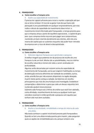 81 
4. FRANQUEADO 
a. Como 
escolher 
a 
franquia 
certa 
4. Avalie 
sua 
capacidade 
de 
investimento 
É 
preciso 
ter 
capital 
suficiente 
para 
iniciar 
e 
manter 
a 
operação 
até 
que 
ela 
se 
torne 
rentável. 
O 
risco 
de 
se 
gastar 
mais 
do 
que 
havia 
sido 
planejado 
é 
uma 
possibilidade 
em 
qualquer 
empreendimento, 
por 
esta 
razão 
o 
cálculo 
da 
capacidade 
de 
investimento 
deve 
incluir: 
o 
investimento 
inicial 
informado 
pelo 
franqueador, 
o 
tempo 
previsto 
para 
que 
a 
empresa 
atinja 
o 
ponto 
de 
equilíbrio 
operacional, 
o 
capital 
de 
giro 
para 
que 
a 
empresa 
tenha 
recursos 
para 
pagar 
seus 
compromissos 
mantendo 
um 
bom 
nível 
de 
atendimento 
aos 
clientes, 
além 
de 
uma 
reserva 
de 
capital 
para 
se 
sustentar 
enquanto 
não 
puder 
fazer 
retiradas 
da 
empresa 
sem 
o 
risco 
de 
deixá-­‐la 
descapitalizada. 
3. FRANQUEADO 
a. Como 
escolher 
a 
franquia 
certa 
5. Selecione 
algumas 
franquias 
para 
aprofundar 
a 
pesquisa 
A 
melhor 
imagem 
que 
podemos 
ter 
do 
processo 
de 
escolha 
de 
uma 
franquia 
é 
a 
de 
um 
funil. 
Muitas 
são 
as 
possibilidades, 
mas 
os 
critérios 
de 
escolha 
reduzirão 
o 
número 
de 
redes 
a 
serem 
analisadas 
em 
profundidade. 
Algumas 
serão 
descartadas 
por 
estarem 
acima 
da 
capacidade 
de 
investimento 
do 
franqueado, 
outras 
por 
exigirem 
habilitações 
ou 
tempo 
de 
dedicação 
exclusiva 
diferentes 
da 
realidade 
do 
candidato, 
outras, 
ainda, 
estarão 
fora 
por 
não 
estarem 
disponíveis 
na 
região 
desejada. 
A 
partir 
deste 
ponto 
começa 
a 
seleção. 
Ao 
falarmos 
em 
escolha 
pressupomos 
que 
mais 
de 
uma 
franquia 
será 
investigada. 
Estabelecer 
comparações 
e 
determinar 
o 
peso 
que 
cada 
um 
desses 
requisitos 
terá 
na 
decisão 
ajudará 
nesse 
processo. 
Submeta 
cada 
franquia 
aos 
critérios 
de 
análise 
que 
você 
tiver 
adotado, 
como 
afinidade, 
reconhecimento 
da 
marca 
ou 
qualquer 
outro 
que 
considere 
essencial 
e 
então 
aprofunde 
a 
pesquisa 
com 
aquelas 
que 
tenham 
sido 
mais 
bem 
avaliadas. 
3. FRANQUEADO 
a. Como 
escolher 
a 
franquia 
certa 
6. Analise 
a 
lucratividade, 
rentabilidade 
e 
tempo 
de 
retorno 
de 
cada 
uma 
delas 
Não 
basta 
conhecer 
o 
capital 
inicial 
total 
previsto 
pela 
franqueadora. 
Quando 
se 
tem 
uma 
determinada 
quantia 
para 
investir, 
cabe 
perguntar 
quais 
as 
opções 
de 
rentabilidade 
para 
ela, 
porque 
comprar 
uma 
 