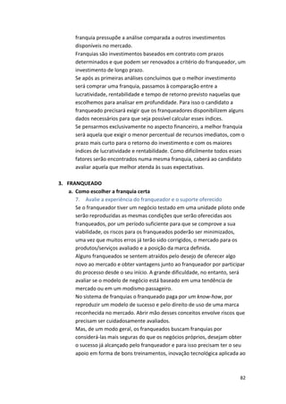 franquia 
pressupõe 
a 
análise 
comparada 
a 
outros 
investimentos 
disponíveis 
no 
mercado. 
Franquias 
são 
investimentos 
baseados 
em 
contrato 
com 
prazos 
determinados 
e 
que 
podem 
ser 
renovados 
a 
critério 
do 
franqueador, 
um 
investimento 
de 
longo 
prazo. 
Se 
após 
as 
primeiras 
análises 
concluímos 
que 
o 
melhor 
investimento 
será 
comprar 
uma 
franquia, 
passamos 
à 
comparação 
entre 
a 
lucratividade, 
rentabilidade 
e 
tempo 
de 
retorno 
previsto 
naquelas 
que 
escolhemos 
para 
analisar 
em 
profundidade. 
Para 
isso 
o 
candidato 
a 
franqueado 
precisará 
exigir 
que 
os 
franqueadores 
disponibilizem 
alguns 
dados 
necessários 
para 
que 
seja 
possível 
calcular 
esses 
índices. 
Se 
pensarmos 
exclusivamente 
no 
aspecto 
financeiro, 
a 
melhor 
franquia 
será 
aquela 
que 
exigir 
o 
menor 
percentual 
de 
recursos 
imediatos, 
com 
o 
prazo 
mais 
curto 
para 
o 
retorno 
do 
investimento 
e 
com 
os 
maiores 
índices 
de 
lucratividade 
e 
rentabilidade. 
Como 
dificilmente 
todos 
esses 
fatores 
serão 
encontrados 
numa 
mesma 
franquia, 
caberá 
ao 
candidato 
avaliar 
aquela 
que 
melhor 
atenda 
às 
suas 
expectativas. 
82 
3. FRANQUEADO 
a. Como 
escolher 
a 
franquia 
certa 
7. Avalie 
a 
experiência 
do 
franqueador 
e 
o 
suporte 
oferecido 
Se 
o 
franqueador 
tiver 
um 
negócio 
testado 
em 
uma 
unidade 
piloto 
onde 
serão 
reproduzidas 
as 
mesmas 
condições 
que 
serão 
oferecidas 
aos 
franqueados, 
por 
um 
período 
suficiente 
para 
que 
se 
comprove 
a 
sua 
viabilidade, 
os 
riscos 
para 
os 
franqueados 
poderão 
ser 
minimizados, 
uma 
vez 
que 
muitos 
erros 
já 
terão 
sido 
corrigidos, 
o 
mercado 
para 
os 
produtos/serviços 
avaliado 
e 
a 
posição 
da 
marca 
definida. 
Alguns 
franqueados 
se 
sentem 
atraídos 
pelo 
desejo 
de 
oferecer 
algo 
novo 
ao 
mercado 
e 
obter 
vantagens 
junto 
ao 
franqueador 
por 
participar 
do 
processo 
desde 
o 
seu 
início. 
A 
grande 
dificuldade, 
no 
entanto, 
será 
avaliar 
se 
o 
modelo 
de 
negócio 
está 
baseado 
em 
uma 
tendência 
de 
mercado 
ou 
em 
um 
modismo 
passageiro. 
No 
sistema 
de 
franquias 
o 
franqueado 
paga 
por 
um 
know-­‐how, 
por 
reproduzir 
um 
modelo 
de 
sucesso 
e 
pelo 
direito 
de 
uso 
de 
uma 
marca 
reconhecida 
no 
mercado. 
Abrir 
mão 
desses 
conceitos 
envolve 
riscos 
que 
precisam 
ser 
cuidadosamente 
avaliados. 
Mas, 
de 
um 
modo 
geral, 
os 
franqueados 
buscam 
franquias 
por 
considerá-­‐las 
mais 
seguras 
do 
que 
os 
negócios 
próprios, 
desejam 
obter 
o 
sucesso 
já 
alcançado 
pelo 
franqueador 
e 
para 
isso 
precisam 
ter 
o 
seu 
apoio 
em 
forma 
de 
bons 
treinamentos, 
inovação 
tecnológica 
aplicada 
ao 
 