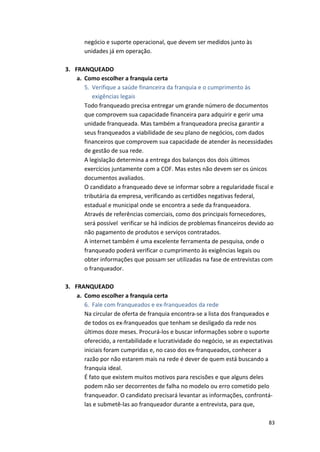 83 
negócio 
e 
suporte 
operacional, 
que 
devem 
ser 
medidos 
junto 
às 
unidades 
já 
em 
operação. 
3. FRANQUEADO 
a. Como 
escolher 
a 
franquia 
certa 
5. Verifique 
a 
saúde 
financeira 
da 
franquia 
e 
o 
cumprimento 
às 
exigências 
legais 
Todo 
franqueado 
precisa 
entregar 
um 
grande 
número 
de 
documentos 
que 
comprovem 
sua 
capacidade 
financeira 
para 
adquirir 
e 
gerir 
uma 
unidade 
franqueada. 
Mas 
também 
a 
franqueadora 
precisa 
garantir 
a 
seus 
franqueados 
a 
viabilidade 
de 
seu 
plano 
de 
negócios, 
com 
dados 
financeiros 
que 
comprovem 
sua 
capacidade 
de 
atender 
às 
necessidades 
de 
gestão 
de 
sua 
rede. 
A 
legislação 
determina 
a 
entrega 
dos 
balanços 
dos 
dois 
últimos 
exercícios 
juntamente 
com 
a 
COF. 
Mas 
estes 
não 
devem 
ser 
os 
únicos 
documentos 
avaliados. 
O 
candidato 
a 
franqueado 
deve 
se 
informar 
sobre 
a 
regularidade 
fiscal 
e 
tributária 
da 
empresa, 
verificando 
as 
certidões 
negativas 
federal, 
estadual 
e 
municipal 
onde 
se 
encontra 
a 
sede 
da 
franqueadora. 
Através 
de 
referências 
comerciais, 
como 
dos 
principais 
fornecedores, 
será 
possível 
verificar 
se 
há 
indícios 
de 
problemas 
financeiros 
devido 
ao 
não 
pagamento 
de 
produtos 
e 
serviços 
contratados. 
A 
internet 
também 
é 
uma 
excelente 
ferramenta 
de 
pesquisa, 
onde 
o 
franqueado 
poderá 
verificar 
o 
cumprimento 
às 
exigências 
legais 
ou 
obter 
informações 
que 
possam 
ser 
utilizadas 
na 
fase 
de 
entrevistas 
com 
o 
franqueador. 
3. FRANQUEADO 
a. Como 
escolher 
a 
franquia 
certa 
6. Fale 
com 
franqueados 
e 
ex-­‐franqueados 
da 
rede 
Na 
circular 
de 
oferta 
de 
franquia 
encontra-­‐se 
a 
lista 
dos 
franqueados 
e 
de 
todos 
os 
ex-­‐franqueados 
que 
tenham 
se 
desligado 
da 
rede 
nos 
últimos 
doze 
meses. 
Procurá-­‐los 
e 
buscar 
informações 
sobre 
o 
suporte 
oferecido, 
a 
rentabilidade 
e 
lucratividade 
do 
negócio, 
se 
as 
expectativas 
iniciais 
foram 
cumpridas 
e, 
no 
caso 
dos 
ex-­‐franqueados, 
conhecer 
a 
razão 
por 
não 
estarem 
mais 
na 
rede 
é 
dever 
de 
quem 
está 
buscando 
a 
franquia 
ideal. 
É 
fato 
que 
existem 
muitos 
motivos 
para 
rescisões 
e 
que 
alguns 
deles 
podem 
não 
ser 
decorrentes 
de 
falha 
no 
modelo 
ou 
erro 
cometido 
pelo 
franqueador. 
O 
candidato 
precisará 
levantar 
as 
informações, 
confrontá-­‐ 
las 
e 
submetê-­‐las 
ao 
franqueador 
durante 
a 
entrevista, 
para 
que, 
 