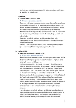 ouvindo 
suas 
explicações, 
possa 
concluir 
sobre 
os 
motivos 
que 
levaram 
às 
rescisões 
ou 
desistências. 
84 
3. FRANQUEADO 
a. Como 
escolher 
a 
franquia 
certa 
7. 
Procure 
a 
ajuda 
de 
especialistas 
Durante 
a 
análise 
do 
modelo 
de 
negócio 
que 
está 
sendo 
franqueado, 
da 
leitura 
da 
Circular 
de 
Oferta 
de 
Franquias, 
da 
minuta 
do 
contrato 
e 
da 
análise 
dos 
dados 
financeiros, 
é 
recomendável 
que 
o 
candidato 
busque 
a 
orientação 
de 
profissionais 
que 
possam 
ajudá-­‐lo 
neste 
período. 
A 
compra 
de 
uma 
franquia 
muitas 
vezes 
representa 
anos 
de 
economia 
e 
não 
deve 
ser 
desperdiçada 
por 
um 
erro 
de 
avaliação 
que 
poderia 
ter 
sido 
evitado. 
Durante 
o 
período 
de 
análise 
o 
candidato 
será 
avaliado 
pelo 
franqueador, 
mas 
ele 
também 
deverá 
avaliar 
a 
franquia 
e 
compará-­‐la 
a 
outros 
investimentos. 
Esta 
não 
é 
uma 
compra 
por 
impulso. 
Cabe 
análise 
e 
ponderação 
para 
que 
a 
parceria 
de 
fato 
aconteça 
e 
dure 
por 
muitos 
anos. 
3. FRANQUEADO 
b. A 
Circular 
de 
Oferta 
de 
Franquia 
– 
COF 
1. O 
histórico 
e 
pendências 
judiciais 
A 
Lei 
8.955/94 
determina 
que 
todas 
as 
informações 
contidas 
na 
Circular 
de 
Oferta 
de 
Franquia 
sejam 
escritas 
de 
forma 
clara 
e 
objetiva, 
como, 
aliás, 
todo 
o 
texto 
da 
COF 
deve 
ser. 
No 
histórico 
o 
objetivo 
é 
apresentar 
a 
empresa 
e 
dar 
conhecimento 
sobre 
os 
fatos 
mais 
relevantes 
ocorridos 
desde 
a 
sua 
constituição 
para 
que 
o 
empreendedor 
conheça 
um 
pouco 
do 
percurso 
trilhado 
pelos 
franqueadores 
e 
possa, 
juntamente 
com 
outras 
informações, 
concluir 
se 
deverá 
investir 
no 
negócio 
que 
está 
sendo 
apresentado 
a 
ele. 
Conhecer 
a 
situação 
das 
marcas 
e 
patentes 
perante 
o 
Instituto 
Nacional 
da 
Propriedade 
Industrial 
(INPI), 
a 
razão 
social 
do 
franqueador 
e 
de 
todas 
as 
empresas 
a 
que 
a 
franquia 
esteja 
diretamente 
ligada, 
seus 
nomes 
fantasia, 
forma 
societária, 
endereços, 
CNPJ, 
tempo 
de 
atuação 
e 
as 
mudanças 
ocorridas 
em 
sua 
participação 
societária 
auxiliam 
o 
empreendedor 
na 
fase 
de 
levantamento 
de 
informações 
sobre 
a 
empresa. 
Havendo 
alguma 
pendência 
judicial 
o 
candidato 
precisará 
conhecer 
o 
processo 
para 
concluir 
se 
o 
mesmo 
poderá 
impactar 
negativamente 
no 
negócio 
franqueado. 
Processos 
envolvendo 
o 
questionamento 
do 
direito 
de 
uso 
da 
marca, 
patentes 
de 
produtos 
ou 
que 
envolvam 
 