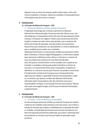 disputam 
com 
ex-­‐sócios 
da 
empresa 
podem 
afetar 
toda 
a 
rede 
e 
até 
mesmo 
inviabilizar 
a 
franquia. 
Caberá 
ao 
candidato 
a 
franqueado 
buscar 
informações 
antes 
de 
concluir 
a 
compra. 
85 
3. FRANQUEADO 
b. A 
Circular 
de 
Oferta 
de 
Franquia 
– 
COF 
2. Análise 
dos 
Balanços 
e 
Demonstrações 
Financeiras 
A 
legislação 
atual 
exige 
que 
a 
empresa 
apresente 
os 
Balanços 
Patrimoniais 
e 
Demonstrações 
Financeiras 
dos 
dois 
últimos 
anos, 
mas 
não 
obriga 
que 
a 
franqueadora 
tenha 
dois 
anos 
de 
operação 
para 
então 
começar 
a 
franquear 
seu 
negócio. 
Embora 
seja 
razoável 
que 
ela 
tenha 
testado 
o 
modelo 
por 
pelo 
menos 
este 
período, 
caso 
a 
empresa 
não 
tenha 
este 
tempo 
de 
operação, 
uma 
boa 
prática 
seria 
apresentar 
documentos 
que 
comprovem 
seu 
desempenho 
e 
o 
retorno 
obtido 
para 
que 
o 
candidato 
possa 
avaliar 
seus 
resultados. 
O 
Balanço 
Patrimonial 
é 
um 
documento 
contábil 
que 
apresenta 
o 
Ativo 
(Bens 
e 
Direitos), 
o 
Passivo 
Exigível 
(Obrigações) 
e 
o 
Patrimônio 
Líquido 
(que 
representa 
a 
diferença 
entre 
o 
Ativo 
e 
o 
Passivo 
ou 
o 
volume 
de 
recursos 
próprios 
da 
empresa) 
em 
uma 
determinada 
data. 
Caso 
não 
possua 
conhecimentos 
na 
área 
contábil, 
com 
a 
ajuda 
de 
um 
Contador 
o 
candidato 
a 
franqueado 
poderá 
identificar 
as 
fontes 
de 
recursos 
e 
os 
investimentos 
feitos 
pela 
Franqueadora. 
O 
objetivo 
é 
identificar 
se 
a 
ela 
terá 
recursos 
para 
financiar 
seu 
próprio 
crescimento. 
É 
fundamental 
no 
Sistema 
de 
Franquias 
que 
o 
franqueado 
tenha 
segurança 
em 
relação 
à 
capacidade 
financeira 
da 
franqueadora. 
Sabe-­‐ 
se, 
no 
entanto, 
que 
apenas 
a 
análise 
dos 
Balanços 
Patrimoniais 
oferecidos 
pelas 
Franqueadoras 
não 
são 
suficientes 
para 
que 
o 
empreendedor 
verifique 
a 
real 
situação 
financeira 
da 
empresa. 
Mesmo 
não 
sendo 
uma 
exigência 
legal, 
será 
útil 
que 
ele 
obtenha 
informações 
complementares. 
3. FRANQUEADO 
b. A 
Circular 
de 
Oferta 
de 
Franquia 
– 
COF 
3. Território 
– 
limite, 
preferência, 
exclusividade 
Um 
dos 
principais 
pontos 
de 
conflito 
nas 
redes 
de 
franquia 
diz 
respeito 
à 
abertura 
de 
unidades 
muito 
próximas 
umas 
das 
outras, 
sem 
critério 
e 
estudo 
de 
mercado 
que 
indique 
a 
viabilidade 
para 
a 
operação 
de 
todas 
as 
unidades. 
A 
localização 
das 
franquias 
precisa 
estar 
baseada 
em 
um 
Plano 
de 
Expansão 
previamente 
elaborado, 
que 
estime 
a 
demanda 
para 
seus 
produtos 
ou 
serviços 
e 
permita 
que 
todas 
as 
operações 
sejam 
lucrativas. 
 