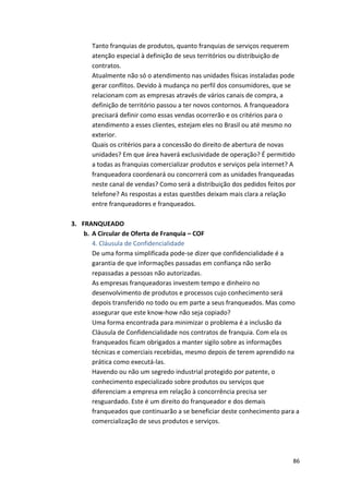 Tanto 
franquias 
de 
produtos, 
quanto 
franquias 
de 
serviços 
requerem 
atenção 
especial 
à 
definição 
de 
seus 
territórios 
ou 
distribuição 
de 
contratos. 
Atualmente 
não 
só 
o 
atendimento 
nas 
unidades 
físicas 
instaladas 
pode 
gerar 
conflitos. 
Devido 
à 
mudança 
no 
perfil 
dos 
consumidores, 
que 
se 
relacionam 
com 
as 
empresas 
através 
de 
vários 
canais 
de 
compra, 
a 
definição 
de 
território 
passou 
a 
ter 
novos 
contornos. 
A 
franqueadora 
precisará 
definir 
como 
essas 
vendas 
ocorrerão 
e 
os 
critérios 
para 
o 
atendimento 
a 
esses 
clientes, 
estejam 
eles 
no 
Brasil 
ou 
até 
mesmo 
no 
exterior. 
Quais 
os 
critérios 
para 
a 
concessão 
do 
direito 
de 
abertura 
de 
novas 
unidades? 
Em 
que 
área 
haverá 
exclusividade 
de 
operação? 
É 
permitido 
a 
todas 
as 
franquias 
comercializar 
produtos 
e 
serviços 
pela 
internet? 
A 
franqueadora 
coordenará 
ou 
concorrerá 
com 
as 
unidades 
franqueadas 
neste 
canal 
de 
vendas? 
Como 
será 
a 
distribuição 
dos 
pedidos 
feitos 
por 
telefone? 
As 
respostas 
a 
estas 
questões 
deixam 
mais 
clara 
a 
relação 
entre 
franqueadores 
e 
franqueados. 
86 
3. FRANQUEADO 
b. A 
Circular 
de 
Oferta 
de 
Franquia 
– 
COF 
4. 
Cláusula 
de 
Confidencialidade 
De 
uma 
forma 
simplificada 
pode-­‐se 
dizer 
que 
confidencialidade 
é 
a 
garantia 
de 
que 
informações 
passadas 
em 
confiança 
não 
serão 
repassadas 
a 
pessoas 
não 
autorizadas. 
As 
empresas 
franqueadoras 
investem 
tempo 
e 
dinheiro 
no 
desenvolvimento 
de 
produtos 
e 
processos 
cujo 
conhecimento 
será 
depois 
transferido 
no 
todo 
ou 
em 
parte 
a 
seus 
franqueados. 
Mas 
como 
assegurar 
que 
este 
know-­‐how 
não 
seja 
copiado? 
Uma 
forma 
encontrada 
para 
minimizar 
o 
problema 
é 
a 
inclusão 
da 
Cláusula 
de 
Confidencialidade 
nos 
contratos 
de 
franquia. 
Com 
ela 
os 
franqueados 
ficam 
obrigados 
a 
manter 
sigilo 
sobre 
as 
informações 
técnicas 
e 
comerciais 
recebidas, 
mesmo 
depois 
de 
terem 
aprendido 
na 
prática 
como 
executá-­‐las. 
Havendo 
ou 
não 
um 
segredo 
industrial 
protegido 
por 
patente, 
o 
conhecimento 
especializado 
sobre 
produtos 
ou 
serviços 
que 
diferenciam 
a 
empresa 
em 
relação 
à 
concorrência 
precisa 
ser 
resguardado. 
Este 
é 
um 
direito 
do 
franqueador 
e 
dos 
demais 
franqueados 
que 
continuarão 
a 
se 
beneficiar 
deste 
conhecimento 
para 
a 
comercialização 
de 
seus 
produtos 
e 
serviços. 
 
