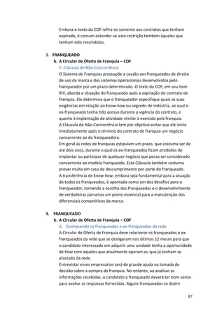 87 
Embora 
o 
texto 
da 
COF 
refira-­‐se 
somente 
aos 
contratos 
que 
tenham 
expirado, 
é 
comum 
estender-­‐se 
esta 
restrição 
também 
àqueles 
que 
tenham 
sido 
rescindidos. 
3. FRANQUEADO 
b. A 
Circular 
de 
Oferta 
de 
Franquia 
– 
COF 
5. 
Cláusula 
de 
Não-­‐Concorrência 
O 
Sistema 
de 
Franquias 
pressupõe 
a 
cessão 
aos 
franqueados 
de 
direito 
de 
uso 
da 
marca 
e 
dos 
sistemas 
operacionais 
desenvolvidos 
pelo 
franqueador 
por 
um 
prazo 
determinado. 
O 
texto 
da 
COF, 
em 
seu 
Item 
XIV, 
aborda 
a 
situação 
do 
franqueado 
após 
a 
expiração 
do 
contrato 
de 
franquia. 
Ele 
determina 
que 
o 
franqueador 
especifique 
quais 
as 
suas 
exigências 
em 
relação 
ao 
know-­‐how 
ou 
segredo 
de 
indústria, 
ao 
qual 
o 
ex-­‐franqueado 
tenha 
tido 
acesso 
durante 
a 
vigência 
do 
contrato, 
e 
quanto 
à 
implantação 
de 
atividade 
similar 
à 
exercida 
pela 
franquia. 
A 
Cláusula 
de 
Não-­‐Concorrência 
tem 
por 
objetivo 
evitar 
que 
ele 
inicie 
imediatamente 
após 
o 
término 
do 
contrato 
de 
franquia 
um 
negócio 
concorrente 
ao 
da 
franqueadora. 
Em 
geral 
as 
redes 
de 
franquias 
estipulam 
um 
prazo, 
que 
costuma 
ser 
de 
até 
dois 
anos, 
durante 
o 
qual 
os 
ex-­‐franqueados 
ficam 
proibidos 
de 
implantar 
ou 
participar 
de 
qualquer 
negócio 
que 
possa 
ser 
considerado 
concorrente 
ao 
modelo 
franqueado. 
Esta 
Cláusula 
também 
costuma 
prever 
multa 
em 
caso 
de 
descumprimento 
por 
parte 
do 
franqueado. 
A 
transferência 
de 
know-­‐how, 
embora 
seja 
fundamental 
para 
a 
atuação 
de 
todos 
os 
franqueados, 
é 
apontada 
como 
um 
dos 
desafios 
para 
o 
franqueador, 
tornando 
a 
escolha 
dos 
franqueados 
e 
o 
desenvolvimento 
de 
verdadeiras 
parcerias 
um 
ponto 
essencial 
para 
a 
manutenção 
dos 
diferenciais 
competitivos 
da 
marca. 
3. 
FRANQUEADO 
b. A 
Circular 
de 
Oferta 
de 
Franquia 
– 
COF 
6. Conhecendo 
os 
franqueados 
e 
ex-­‐franqueados 
da 
rede 
A 
Circular 
de 
Oferta 
de 
Franquia 
deve 
relacionar 
os 
franqueados 
e 
ex-­‐ 
franqueados 
da 
rede 
que 
se 
desligaram 
nos 
últimos 
12 
meses 
para 
que 
o 
candidato 
interessado 
em 
adquirir 
uma 
unidade 
tenha 
a 
oportunidade 
de 
falar 
com 
aqueles 
que 
atualmente 
operam 
ou 
que 
já 
tenham 
se 
afastado 
da 
rede. 
Entrevistar 
esses 
empresários 
será 
de 
grande 
ajuda 
na 
tomada 
de 
decisão 
sobre 
a 
compra 
da 
franquia. 
No 
entanto, 
ao 
analisar 
as 
informações 
recebidas, 
o 
candidato 
a 
franqueado 
deverá 
ter 
bom 
senso 
para 
avaliar 
as 
respostas 
fornecidas. 
Alguns 
franqueados 
se 
dizem 
 