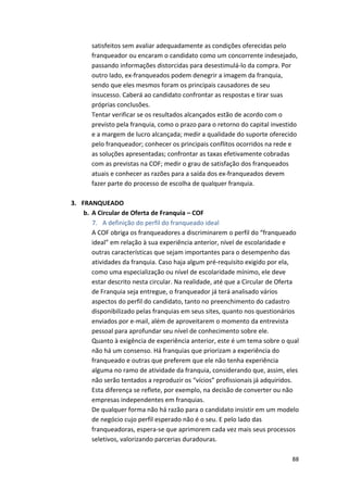 satisfeitos 
sem 
avaliar 
adequadamente 
as 
condições 
oferecidas 
pelo 
franqueador 
ou 
encaram 
o 
candidato 
como 
um 
concorrente 
indesejado, 
passando 
informações 
distorcidas 
para 
desestimulá-­‐lo 
da 
compra. 
Por 
outro 
lado, 
ex-­‐franqueados 
podem 
denegrir 
a 
imagem 
da 
franquia, 
sendo 
que 
eles 
mesmos 
foram 
os 
principais 
causadores 
de 
seu 
insucesso. 
Caberá 
ao 
candidato 
confrontar 
as 
respostas 
e 
tirar 
suas 
próprias 
conclusões. 
Tentar 
verificar 
se 
os 
resultados 
alcançados 
estão 
de 
acordo 
com 
o 
previsto 
pela 
franquia, 
como 
o 
prazo 
para 
o 
retorno 
do 
capital 
investido 
e 
a 
margem 
de 
lucro 
alcançada; 
medir 
a 
qualidade 
do 
suporte 
oferecido 
pelo 
franqueador; 
conhecer 
os 
principais 
conflitos 
ocorridos 
na 
rede 
e 
as 
soluções 
apresentadas; 
confrontar 
as 
taxas 
efetivamente 
cobradas 
com 
as 
previstas 
na 
COF; 
medir 
o 
grau 
de 
satisfação 
dos 
franqueados 
atuais 
e 
conhecer 
as 
razões 
para 
a 
saída 
dos 
ex-­‐franqueados 
devem 
fazer 
parte 
do 
processo 
de 
escolha 
de 
qualquer 
franquia. 
88 
3. FRANQUEADO 
b. A 
Circular 
de 
Oferta 
de 
Franquia 
– 
COF 
7. A 
definição 
do 
perfil 
do 
franqueado 
ideal 
A 
COF 
obriga 
os 
franqueadores 
a 
discriminarem 
o 
perfil 
do 
“franqueado 
ideal” 
em 
relação 
à 
sua 
experiência 
anterior, 
nível 
de 
escolaridade 
e 
outras 
características 
que 
sejam 
importantes 
para 
o 
desempenho 
das 
atividades 
da 
franquia. 
Caso 
haja 
algum 
pré-­‐requisito 
exigido 
por 
ela, 
como 
uma 
especialização 
ou 
nível 
de 
escolaridade 
mínimo, 
ele 
deve 
estar 
descrito 
nesta 
circular. 
Na 
realidade, 
até 
que 
a 
Circular 
de 
Oferta 
de 
Franquia 
seja 
entregue, 
o 
franqueador 
já 
terá 
analisado 
vários 
aspectos 
do 
perfil 
do 
candidato, 
tanto 
no 
preenchimento 
do 
cadastro 
disponibilizado 
pelas 
franquias 
em 
seus 
sites, 
quanto 
nos 
questionários 
enviados 
por 
e-­‐mail, 
além 
de 
aproveitarem 
o 
momento 
da 
entrevista 
pessoal 
para 
aprofundar 
seu 
nível 
de 
conhecimento 
sobre 
ele. 
Quanto 
à 
exigência 
de 
experiência 
anterior, 
este 
é 
um 
tema 
sobre 
o 
qual 
não 
há 
um 
consenso. 
Há 
franquias 
que 
priorizam 
a 
experiência 
do 
franqueado 
e 
outras 
que 
preferem 
que 
ele 
não 
tenha 
experiência 
alguma 
no 
ramo 
de 
atividade 
da 
franquia, 
considerando 
que, 
assim, 
eles 
não 
serão 
tentados 
a 
reproduzir 
os 
“vícios” 
profissionais 
já 
adquiridos. 
Esta 
diferença 
se 
reflete, 
por 
exemplo, 
na 
decisão 
de 
converter 
ou 
não 
empresas 
independentes 
em 
franquias. 
De 
qualquer 
forma 
não 
há 
razão 
para 
o 
candidato 
insistir 
em 
um 
modelo 
de 
negócio 
cujo 
perfil 
esperado 
não 
é 
o 
seu. 
E 
pelo 
lado 
das 
franqueadoras, 
espera-­‐se 
que 
aprimorem 
cada 
vez 
mais 
seus 
processos 
seletivos, 
valorizando 
parcerias 
duradouras. 
 