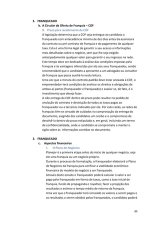 89 
3. FRANQUEADO 
b. A 
Circular 
de 
Oferta 
de 
Franquia 
– 
COF 
8. Prazo 
para 
recebimento 
da 
COF 
A 
legislação 
determina 
que 
a 
COF 
seja 
entregue 
ao 
candidato 
a 
franqueado 
com 
antecedência 
mínima 
de 
dez 
dias 
antes 
da 
assinatura 
do 
contrato 
ou 
pré-­‐contrato 
de 
franquia 
e 
do 
pagamento 
de 
qualquer 
taxa. 
Esta 
é 
uma 
forma 
legal 
de 
garantir 
o 
seu 
acesso 
a 
informações 
mais 
detalhadas 
sobre 
o 
negócio, 
sem 
que 
lhe 
seja 
exigido 
antecipadamente 
qualquer 
valor 
para 
garantir 
o 
seu 
ingresso 
na 
rede. 
Este 
tempo 
deve 
ser 
dedicado 
à 
análise 
das 
condições 
impostas 
pela 
franquia 
e 
às 
vantagens 
oferecidas 
por 
ela 
aos 
seus 
franqueados, 
sendo 
recomendável 
que 
o 
candidato 
a 
apresente 
a 
um 
advogado 
ou 
consultor 
de 
franquia 
que 
possa 
auxiliá-­‐lo 
nesta 
leitura. 
Uma 
vez 
que 
a 
minuta 
do 
contrato-­‐padrão 
deve 
estar 
anexada 
à 
COF, 
o 
empreendedor 
terá 
condições 
de 
analisar 
os 
direitos 
e 
obrigações 
de 
ambas 
as 
partes 
(franqueador 
e 
franqueado) 
e 
avaliar 
se, 
de 
fato, 
é 
o 
investimento 
que 
deseja 
fazer. 
A 
não 
entrega 
da 
COF 
dentro 
do 
prazo 
pode 
resultar 
no 
pedido 
de 
anulação 
do 
contrato 
e 
devolução 
de 
todas 
as 
taxas 
pagas 
ao 
franqueador 
ou 
a 
terceiros 
indicados 
por 
ele. 
Por 
esta 
razão, 
as 
redes 
de 
franquias 
têm 
se 
cercado 
de 
cuidados 
na 
comprovação 
da 
entrega 
do 
documento, 
exigindo 
dos 
candidatos 
um 
recibo 
e 
o 
compromisso 
de 
devolvê-­‐la 
dentro 
do 
prazo 
estipulado 
e, 
em 
geral, 
incluindo 
um 
termo 
de 
confidencialidade, 
onde 
o 
candidato 
se 
compromete 
a 
manter 
o 
sigilo 
sobre 
as 
informações 
contidas 
no 
documento. 
3. FRANQUEADO 
c. Aspectos 
financeiros 
1. O 
Plano 
de 
Negócios 
Planejar 
é 
a 
primeira 
etapa 
antes 
do 
início 
de 
qualquer 
negócio, 
seja 
ele 
uma 
franquia 
ou 
um 
negócio 
próprio. 
Durante 
o 
processo 
de 
formatação, 
o 
franqueador 
elaborará 
o 
Plano 
de 
Negócios 
da 
franquia 
para 
verificar 
a 
viabilidade 
econômico-­‐ 
financeira 
do 
modelo 
de 
negócio 
a 
ser 
franqueado. 
Através 
deste 
estudo 
o 
franqueador 
poderá 
calcular 
o 
valor 
a 
ser 
pago 
pelo 
franqueado 
em 
forma 
de 
taxas, 
como 
a 
taxa 
inicial 
de 
franquia, 
fundo 
de 
propaganda 
e 
royalties; 
fazer 
a 
projeção 
dos 
resultados 
e 
estimar 
o 
tempo 
médio 
de 
retorno 
da 
franquia. 
Uma 
vez 
que 
o 
franqueador 
terá 
simulado 
os 
valores 
a 
serem 
pagos 
e 
os 
resultados 
a 
serem 
obtidos 
pelos 
franqueados, 
o 
candidato 
poderá 
 