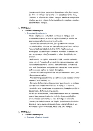 contrato, 
contrato 
ou 
pagamento 
de 
qualquer 
valor. 
Em 
resumo, 
ela 
deve 
ser 
entregue 
por 
escrito 
e 
ser 
redigida 
de 
forma 
clara, 
contendo 
as 
informações 
sobre 
a 
franquia, 
a 
rede 
de 
franqueados 
e 
tudo 
o 
que 
será 
exigido 
do 
franqueado 
antes 
e 
após 
a 
assinatura 
do 
contrato 
de 
franquia. 
9 
1. FRANQUIAS 
a. O 
Sistema 
de 
Franquias 
3. 
Franquia 
x 
Licenciamento 
Muitos 
empresários 
confundem 
contratos 
de 
franquia 
com 
licenciamento 
de 
uso 
de 
marca. 
Algumas 
diferenças 
podem 
ser 
apontadas 
para 
facilitar 
este 
entendimento. 
-­‐ 
Os 
contratos 
de 
licenciamento, 
para 
que 
tenham 
validade 
perante 
terceiros, 
têm 
que 
ser 
averbados/registrados 
no 
Instituto 
Nacional 
da 
Propriedade 
Industrial 
(INPI). 
Nas 
franquias, 
a 
averbação 
é 
facultativa 
para 
contratos 
internos 
e 
só 
é 
necessária 
para 
os 
contratos 
cujos 
franqueadores 
sejam 
domiciliados 
no 
exterior. 
-­‐ 
As 
franquias 
são 
regidas 
pela 
Lei 
8.955/94, 
também 
conhecida 
como 
a 
Lei 
de 
Franquias. 
É 
um 
contrato 
mais 
complexo 
que 
o 
de 
licenciamento 
de 
marca 
e 
inclui 
a 
transferência 
de 
know-­‐how 
e 
uma 
série 
de 
direitos 
e 
obrigações 
entre 
as 
partes, 
o 
que 
permite 
ao 
franqueado 
replicar 
o 
modelo 
de 
negócio. 
-­‐ 
Os 
contratos 
de 
franquia 
incluem 
o 
licenciamento 
da 
marca, 
mas 
não 
se 
resumem 
a 
isso. 
-­‐ 
A 
Lei 
de 
Franquias 
determina 
que 
o 
franqueado 
receba 
a 
Circular 
de 
Oferta 
de 
Franquia 
(COF). 
-­‐ 
Contratos 
de 
licenciamento 
podem 
ser 
questionados 
na 
justiça 
e 
considerados 
uma 
forma 
disfarçada 
de 
franquia 
se 
incluir 
a 
transferência 
de 
know-­‐how 
e 
o 
cumprimento 
de 
exigências 
típicas 
dos 
contratos 
de 
franquia 
empresarial. 
Por 
essas 
e 
outras 
razões, 
tanto 
detentores 
de 
marcas 
e 
patentes, 
quanto 
àqueles 
que 
desejam 
ter 
o 
direito 
de 
comercializá-­‐las, 
precisam 
saber 
claramente, 
na 
hora 
de 
redigir 
ou 
analisar 
o 
contrato, 
se 
estão 
diante 
de 
um 
simples 
licenciamento 
do 
direito 
de 
uso 
da 
marca 
ou 
se 
está 
caracterizada 
a 
transferência 
de 
um 
modelo 
de 
negócio 
formatado, 
neste 
caso, 
uma 
franquia. 
1. FRANQUIAS 
a. O 
Sistema 
de 
Franquias 
4. Franquia 
x 
Negócio 
próprio 
 