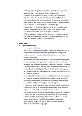 verificar 
junto 
a 
ele 
qual 
o 
investimento 
total 
necessário, 
incluindo 
o 
capital 
de 
giro 
e 
o 
ponto 
comercial 
em 
seus 
cálculos. 
A 
elaboração 
de 
um 
Plano 
de 
Negócios 
pelo 
franqueador 
não 
substitui 
aquele 
que 
deverá 
ser 
feito 
pelo 
franqueado. 
Com 
as 
informações 
fornecidas 
pela 
franquia, 
ele 
deve 
montar 
seu 
próprio 
plano 
para 
calcular 
o 
valor 
total 
do 
investimento 
e 
a 
necessidade 
ou 
não 
de 
recursos 
de 
terceiros 
para 
a 
sua 
implantação. 
Muito 
embora 
os 
Planos 
de 
Negócios 
não 
devam 
ser 
elaborados 
somente 
para 
a 
captação 
de 
recursos, 
ele 
é 
um 
dos 
principais 
documentos 
solicitados 
pelas 
instituições 
financeiras. 
O 
franqueado 
deve 
procurar 
utilizar 
ao 
máximo 
recursos 
próprios, 
mas 
havendo 
necessidade, 
várias 
instituições 
financeiras 
possuem 
linhas 
de 
crédito 
específicas 
para 
o 
segmento. 
90 
3. FRANQUEADO 
c. Aspectos 
financeiros 
2. Investimento 
Inicial 
Em 
revistas 
e 
sites 
especializados 
em 
franquias 
é 
possível 
encontrar 
um 
grande 
número 
de 
oportunidades 
de 
negócios, 
com 
grande 
variação 
quanto 
ao 
investimento 
inicial 
necessário 
e 
nos 
mais 
diversos 
segmentos. 
Quando 
se 
acessa 
o 
site 
da 
Associação 
Brasileira 
de 
Franchising 
(ABF), 
por 
exemplo, 
é 
possível 
pesquisar 
todas 
as 
franquias 
associadas 
separadas 
por 
setor 
de 
atuação 
e 
até 
mesmo 
filtrar 
a 
busca 
indicando 
o 
investimento 
mínimo 
e 
máximo 
que 
o 
empreendedor 
está 
disposto 
a 
fazer. 
Geralmente 
ali 
é 
possível 
verificar 
o 
investimento 
exigido, 
com 
a 
especificação 
do 
valor 
da 
taxa 
de 
franquia, 
do 
capital 
de 
giro 
e 
do 
capital 
de 
instalação. 
Resta 
saber, 
no 
entanto, 
o 
que 
está 
sendo 
considerado 
como 
capital 
de 
instalação 
para 
que 
o 
candidato 
não 
se 
surpreenda, 
quando 
já 
estiver 
em 
fase 
avançada 
na 
negociação 
da 
franquia, 
descobrindo 
que 
não 
tem 
capital 
suficiente 
para 
iniciar 
o 
negócio. 
É 
importante 
lembrar 
também 
que 
o 
ponto 
comercial 
normalmente 
não 
entra 
no 
cálculo 
do 
investimento 
apresentado 
pelas 
franquias, 
cabendo 
ao 
empreendedor 
incluí-­‐lo 
em 
suas 
análises. 
Independentemente 
do 
tipo 
de 
franquia 
que 
esteja 
sendo 
estudada, 
é 
importante 
que 
o 
cálculo 
do 
investimento 
inicial 
inclua 
todas 
as 
despesas. 
Sendo 
uma 
loja 
deverá 
considerar 
a 
reforma 
no 
ponto, 
projeto 
arquitetônico, 
mobiliário, 
aquisição 
de 
maquinas 
e 
equipamentos, 
sistema 
de 
gestão, 
além 
daquelas 
referentes 
à 
abertura 
da 
empresa 
e 
inauguração. 
 