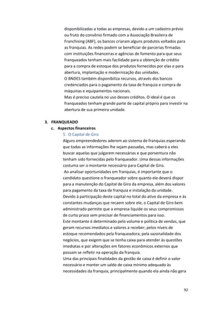 disponibilizadas 
a 
todas 
as 
empresas, 
devido 
a 
um 
cadastro 
prévio 
ou 
fruto 
do 
convênio 
firmado 
com 
a 
Associação 
Brasileira 
de 
Franchising 
(ABF), 
os 
bancos 
criaram 
alguns 
produtos 
voltados 
para 
as 
franquias. 
As 
redes 
podem 
se 
beneficiar 
de 
parcerias 
firmadas 
com 
instituições 
financeiras 
e 
agências 
de 
fomento 
para 
que 
seus 
franqueados 
tenham 
mais 
facilidade 
para 
a 
obtenção 
de 
crédito 
para 
a 
compra 
de 
estoque 
dos 
produtos 
fornecidos 
por 
elas 
e 
para 
abertura, 
implantação 
e 
modernização 
das 
unidades. 
O 
BNDES 
também 
disponibiliza 
recursos, 
através 
dos 
bancos 
credenciados 
para 
o 
pagamento 
da 
taxa 
de 
franquia 
e 
compra 
de 
máquinas 
e 
equipamentos 
nacionais. 
Mas 
é 
preciso 
cautela 
no 
uso 
desses 
créditos. 
O 
ideal 
é 
que 
os 
franqueados 
tenham 
grande 
parte 
de 
capital 
próprio 
para 
investir 
na 
abertura 
de 
sua 
primeira 
unidade. 
92 
3. FRANQUEADO 
c. Aspectos 
financeiros 
5. O 
Capital 
de 
Giro 
Alguns 
empreendedores 
aderem 
ao 
sistema 
de 
franquias 
esperando 
que 
todas 
as 
informações 
lhe 
sejam 
passadas, 
mas 
caberá 
a 
eles 
buscar 
aquelas 
que 
julgarem 
necessárias 
e 
que 
porventura 
não 
tenham 
sido 
fornecidas 
pelo 
franqueador. 
Uma 
dessas 
informações 
costuma 
ser 
o 
montante 
necessário 
para 
Capital 
de 
Giro. 
Ao 
analisar 
oportunidades 
em 
franquias, 
é 
importante 
que 
o 
candidato 
questione 
o 
franqueador 
sobre 
quanto 
ele 
deverá 
dispor 
para 
a 
manutenção 
do 
Capital 
de 
Giro 
da 
empresa, 
além 
dos 
valores 
para 
pagamento 
da 
taxa 
de 
franquia 
e 
instalação 
da 
unidade. 
Devido 
à 
participação 
deste 
capital 
no 
total 
do 
ativo 
da 
empresa 
e 
às 
constantes 
mudanças 
que 
recaem 
sobre 
ele, 
o 
Capital 
de 
Giro 
bem 
administrado 
permite 
que 
a 
empresa 
liquide 
os 
seus 
compromissos 
de 
curto 
prazo 
sem 
precisar 
de 
financiamentos 
para 
isso. 
Este 
montante 
é 
determinado 
pelo 
volume 
e 
política 
de 
vendas, 
que 
geram 
recursos 
imediatos 
e 
valores 
a 
receber; 
pelos 
níveis 
de 
estoque 
recomendados 
pela 
franqueadora; 
pela 
sazonalidade 
dos 
negócios, 
que 
exigem 
que 
se 
tenha 
caixa 
para 
atender 
às 
questões 
imediatas 
e 
por 
alterações 
em 
fatores 
econômicos 
externos 
que 
possam 
se 
refletir 
na 
operação 
da 
franquia. 
Uma 
das 
principais 
finalidades 
da 
gestão 
de 
caixa 
é 
definir 
o 
valor 
necessário 
e 
manter 
um 
saldo 
de 
caixa 
mínimo 
adequado 
às 
necessidades 
da 
franquia, 
principalmente 
quando 
ela 
ainda 
não 
gera 
 