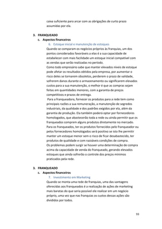 93 
caixa 
suficiente 
para 
arcar 
com 
as 
obrigações 
de 
curto 
prazo 
assumidas 
por 
ela. 
3. FRANQUEADO 
c. Aspectos 
financeiros 
6. Estoque 
inicial 
e 
manutenção 
de 
estoques 
Quando 
se 
comparam 
os 
negócios 
próprios 
às 
franquias, 
um 
dos 
pontos 
considerados 
favoráveis 
a 
elas 
é 
a 
sua 
capacidade 
de 
estabelecer 
com 
mais 
facilidade 
um 
estoque 
inicial 
compatível 
com 
as 
vendas 
que 
serão 
realizadas 
no 
período. 
Como 
todo 
empresário 
sabe 
que 
manter 
elevados 
níveis 
de 
estoque 
pode 
afetar 
os 
resultados 
obtidos 
pela 
empresa, 
por 
aumentar 
o 
risco 
deles 
se 
tornarem 
obsoletos, 
perderem 
o 
prazo 
de 
validade, 
sofrerem 
danos 
durante 
o 
armazenamento 
ou 
significarem 
elevados 
custos 
para 
a 
sua 
manutenção, 
o 
melhor 
é 
que 
as 
compras 
sejam 
feitas 
em 
quantidades 
menores, 
com 
a 
garantia 
de 
preços 
competitivos 
e 
prazos 
de 
entrega. 
Para 
a 
franqueadora, 
fornecer 
os 
produtos 
para 
a 
rede 
tem 
como 
principais 
razões 
a 
sua 
remuneração, 
a 
manutenção 
de 
segredos 
industriais, 
da 
qualidade 
e 
dos 
padrões 
exigidos 
por 
ela, 
além 
da 
garantia 
de 
produção. 
Ela 
também 
poderá 
optar 
por 
fornecedores 
homologados, 
que 
abastecerão 
toda 
a 
rede 
ou 
ainda 
permitir 
que 
os 
franqueados 
comprem 
alguns 
produtos 
diretamente 
no 
mercado. 
Para 
os 
franqueados, 
ter 
os 
produtos 
fornecidos 
pelo 
franqueador 
ou 
pelos 
fornecedores 
homologados 
será 
positivo 
se 
isto 
lhe 
permitir 
manter 
um 
estoque 
menor 
sem 
o 
risco 
de 
ficar 
desabastecido, 
ter 
produtos 
de 
qualidade 
e 
com 
razoáveis 
condições 
de 
compra. 
Os 
problemas 
podem 
surgir 
se 
houver 
uma 
determinação 
de 
compra 
acima 
da 
capacidade 
de 
venda 
do 
franqueado, 
gerando 
elevados 
estoques 
que 
ainda 
sofrerão 
o 
controle 
dos 
preços 
mínimos 
praticados 
pela 
rede. 
3. FRANQUEADO 
c. Aspectos 
financeiros 
7. Investimento 
em 
Marketing 
Quando 
se 
monta 
uma 
rede 
de 
franquias, 
uma 
das 
vantagens 
oferecidas 
aos 
franqueados 
é 
a 
realização 
de 
ações 
de 
marketing 
mais 
baratas 
do 
que 
seria 
possível 
ele 
realizar 
em 
um 
negócio 
próprio, 
uma 
vez 
que 
nas 
franquias 
os 
custos 
dessas 
ações 
são 
divididos 
por 
todos. 
 