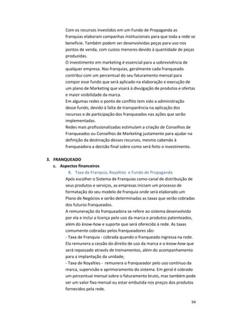 Com 
os 
recursos 
investidos 
em 
um 
Fundo 
de 
Propaganda 
as 
franquias 
elaboram 
campanhas 
institucionais 
para 
que 
toda 
a 
rede 
se 
beneficie. 
Também 
podem 
ser 
desenvolvidas 
peças 
para 
uso 
nos 
pontos 
de 
venda, 
com 
custos 
menores 
devido 
à 
quantidade 
de 
peças 
produzidas. 
O 
investimento 
em 
marketing 
é 
essencial 
para 
a 
sobrevivência 
de 
qualquer 
empresa. 
Nas 
franquias, 
geralmente 
cada 
franqueado 
contribui 
com 
um 
percentual 
do 
seu 
faturamento 
mensal 
para 
compor 
esse 
fundo 
que 
será 
aplicado 
na 
elaboração 
e 
execução 
de 
um 
plano 
de 
Marketing 
que 
visará 
à 
divulgação 
de 
produtos 
e 
ofertas 
e 
maior 
visibilidade 
da 
marca. 
Em 
algumas 
redes 
o 
ponto 
de 
conflito 
tem 
sido 
a 
administração 
desse 
fundo, 
devido 
à 
falta 
de 
transparência 
na 
aplicação 
dos 
recursos 
e 
de 
participação 
dos 
franqueados 
nas 
ações 
que 
serão 
implementadas. 
Redes 
mais 
profissionalizadas 
estimulam 
a 
criação 
de 
Conselhos 
de 
Franqueados 
ou 
Conselhos 
de 
Marketing 
justamente 
para 
ajudar 
na 
definição 
da 
destinação 
desses 
recursos, 
mesmo 
cabendo 
à 
franqueadora 
a 
decisão 
final 
sobre 
como 
será 
feito 
o 
investimento. 
94 
3. FRANQUEADO 
c. Aspectos 
financeiros 
8. Taxa 
de 
Franquia, 
Royalties 
e 
Fundo 
de 
Propaganda 
Após 
escolher 
o 
Sistema 
de 
Franquias 
como 
canal 
de 
distribuição 
de 
seus 
produtos 
e 
serviços, 
as 
empresas 
iniciam 
um 
processo 
de 
formatação 
do 
seu 
modelo 
de 
franquia 
onde 
será 
elaborado 
um 
Plano 
de 
Negócios 
e 
serão 
determinadas 
as 
taxas 
que 
serão 
cobradas 
dos 
futuros 
franqueados. 
A 
remuneração 
da 
franqueadora 
se 
refere 
ao 
sistema 
desenvolvido 
por 
ela 
e 
inclui 
a 
licença 
pelo 
uso 
da 
marca 
e 
produtos 
patenteados, 
além 
do 
know-­‐how 
e 
suporte 
que 
será 
oferecido 
à 
rede. 
As 
taxas 
comumente 
cobradas 
pelos 
franqueadores 
são: 
-­‐ 
Taxa 
de 
Franquia 
-­‐ 
cobrada 
quando 
o 
franqueado 
ingressa 
na 
rede. 
Ela 
remunera 
a 
cessão 
do 
direito 
de 
uso 
da 
marca 
e 
o 
know-­‐how 
que 
será 
repassado 
através 
de 
treinamentos, 
além 
do 
acompanhamento 
para 
a 
implantação 
da 
unidade; 
-­‐ 
Taxa 
de 
Royalties 
-­‐ 
remunera 
o 
franqueador 
pelo 
uso 
contínuo 
da 
marca, 
supervisão 
e 
aprimoramento 
do 
sistema. 
Em 
geral 
é 
cobrado 
um 
percentual 
mensal 
sobre 
o 
faturamento 
bruto, 
mas 
também 
pode 
ser 
um 
valor 
fixo 
mensal 
ou 
estar 
embutida 
nos 
preços 
dos 
produtos 
fornecidos 
pela 
rede. 
 