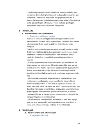 -­‐ 
Fundo 
de 
Propaganda 
– 
Valor 
cobrado 
de 
todas 
as 
unidades 
para 
campanhas 
de 
marketing 
institucional, 
participação 
em 
eventos 
que 
aumentem 
a 
visibilidade 
da 
marca 
e 
divulgação 
de 
produtos 
e 
ofertas. 
Geralmente 
é 
estipulado 
um 
percentual 
sobre 
o 
faturamento 
bruto. 
De 
acordo 
com 
a 
franquia, 
o 
fundo 
pode 
ser 
gerido 
pelo 
franqueador 
ou 
por 
um 
conselho 
de 
franqueados. 
95 
3. FRANQUEADO 
d. Relacionamento 
com 
o 
franqueador 
1. Seguindo 
os 
padrões 
da 
franquia 
Verificar 
se 
possui 
as 
condições 
necessárias 
para 
se 
tornar 
um 
franqueado 
é 
o 
primeiro 
passo 
para 
qualquer 
candidato. 
Isso 
implica 
saber 
se 
concorda 
em 
seguir 
os 
padrões 
determinados 
pelas 
franquias. 
Quando 
o 
empreendedor 
opta 
por 
comprar 
uma 
franquia 
ao 
invés 
de 
abrir 
um 
negócio 
próprio, 
é 
porque 
espera 
correr 
menos 
riscos, 
acredita 
no 
sistema, 
no 
valor 
da 
marca 
e 
em 
parcerias, 
possui 
condições 
financeiras 
e 
capacidade 
gerencial 
para 
conduzir 
o 
negócio. 
O 
franqueador 
desenvolveu 
todo 
um 
sistema 
que 
permite 
que 
ele 
seja 
replicado 
por 
terceiros 
em 
diferentes 
locais. 
Mas 
para 
que 
os 
clientes 
tenham 
a 
mesma 
experiência 
ao 
comprar 
em 
qualquer 
uma 
de 
suas 
unidades 
é 
preciso 
que 
a 
franquia 
mantenha 
padrão 
de 
atendimento, 
identidade 
visual, 
mix 
de 
produtos 
e 
serviços 
em 
todas 
elas. 
Todo 
franqueado 
sabe 
que 
terá 
sua 
atuação 
supervisionada 
para 
verificar 
se 
os 
padrões 
estão 
sendo 
seguidos. 
Se 
ele 
acredita 
no 
modelo 
e 
aceitou 
entrar 
na 
rede 
é 
de 
se 
supor 
que 
isso 
será 
um 
ponto 
favorável, 
afinal, 
ele 
pagou 
por 
isso. 
É 
comum, 
no 
entanto, 
que 
durante 
a 
vigência 
de 
um 
contrato 
de 
longo 
prazo, 
surjam 
diferenças 
de 
percepções, 
principalmente 
quando 
o 
franqueado 
já 
adquiriu 
certa 
experiência 
e 
se 
encontra 
numa 
fase 
em 
que 
as 
exigências 
da 
franquia 
lhe 
parecem 
desnecessárias. 
Os 
franqueadores 
têm 
aprendido, 
no 
entanto, 
a 
abrir 
mais 
espaço 
para 
que 
seus 
franqueados 
sugiram 
mudanças 
que 
beneficiem 
a 
todos, 
sem 
colocar 
em 
risco 
a 
essência 
do 
modelo 
criado. 
3. FRANQUEADO 
d. Relacionamento 
com 
o 
franqueador 
2. O 
pagamento 
das 
taxas 
 