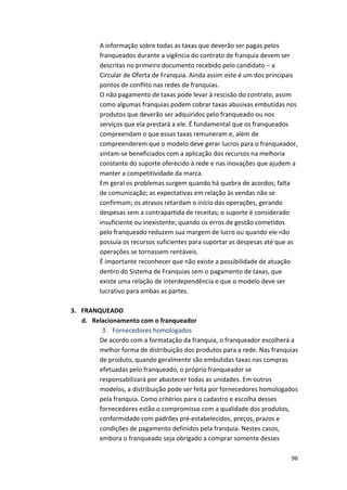 A 
informação 
sobre 
todas 
as 
taxas 
que 
deverão 
ser 
pagas 
pelos 
franqueados 
durante 
a 
vigência 
do 
contrato 
de 
franquia 
devem 
ser 
descritas 
no 
primeiro 
documento 
recebido 
pelo 
candidato 
– 
a 
Circular 
de 
Oferta 
de 
Franquia. 
Ainda 
assim 
este 
é 
um 
dos 
principais 
pontos 
de 
conflito 
nas 
redes 
de 
franquias. 
O 
não 
pagamento 
de 
taxas 
pode 
levar 
à 
rescisão 
do 
contrato, 
assim 
como 
algumas 
franquias 
podem 
cobrar 
taxas 
abusivas 
embutidas 
nos 
produtos 
que 
deverão 
ser 
adquiridos 
pelo 
franqueado 
ou 
nos 
serviços 
que 
ela 
prestará 
a 
ele. 
É 
fundamental 
que 
os 
franqueados 
compreendam 
o 
que 
essas 
taxas 
remuneram 
e, 
além 
de 
compreenderem 
que 
o 
modelo 
deve 
gerar 
lucros 
para 
o 
franqueador, 
sintam-­‐se 
beneficiados 
com 
a 
aplicação 
dos 
recursos 
na 
melhoria 
constante 
do 
suporte 
oferecido 
à 
rede 
e 
nas 
inovações 
que 
ajudem 
a 
manter 
a 
competitividade 
da 
marca. 
Em 
geral 
os 
problemas 
surgem 
quando 
há 
quebra 
de 
acordos; 
falta 
de 
comunicação; 
as 
expectativas 
em 
relação 
às 
vendas 
não 
se 
confirmam; 
os 
atrasos 
retardam 
o 
início 
das 
operações, 
gerando 
despesas 
sem 
a 
contrapartida 
de 
receitas; 
o 
suporte 
é 
considerado 
insuficiente 
ou 
inexistente; 
quando 
os 
erros 
de 
gestão 
cometidos 
pelo 
franqueado 
reduzem 
sua 
margem 
de 
lucro 
ou 
quando 
ele 
não 
possuía 
os 
recursos 
suficientes 
para 
suportar 
as 
despesas 
até 
que 
as 
operações 
se 
tornassem 
rentáveis. 
É 
importante 
reconhecer 
que 
não 
existe 
a 
possibilidade 
de 
atuação 
dentro 
do 
Sistema 
de 
Franquias 
sem 
o 
pagamento 
de 
taxas, 
que 
existe 
uma 
relação 
de 
interdependência 
e 
que 
o 
modelo 
deve 
ser 
lucrativo 
para 
ambas 
as 
partes. 
96 
3. FRANQUEADO 
d. Relacionamento 
com 
o 
franqueador 
3. Fornecedores 
homologados 
De 
acordo 
com 
a 
formatação 
da 
franquia, 
o 
franqueador 
escolherá 
a 
melhor 
forma 
de 
distribuição 
dos 
produtos 
para 
a 
rede. 
Nas 
franquias 
de 
produto, 
quando 
geralmente 
são 
embutidas 
taxas 
nas 
compras 
efetuadas 
pelo 
franqueado, 
o 
próprio 
franqueador 
se 
responsabilizará 
por 
abastecer 
todas 
as 
unidades. 
Em 
outros 
modelos, 
a 
distribuição 
pode 
ser 
feita 
por 
fornecedores 
homologados 
pela 
franquia. 
Como 
critérios 
para 
o 
cadastro 
e 
escolha 
desses 
fornecedores 
estão 
o 
compromisso 
com 
a 
qualidade 
dos 
produtos, 
conformidade 
com 
padrões 
pré-­‐estabelecidos, 
preços, 
prazos 
e 
condições 
de 
pagamento 
definidos 
pela 
franquia. 
Nestes 
casos, 
embora 
o 
franqueado 
seja 
obrigado 
a 
comprar 
somente 
desses 
 
