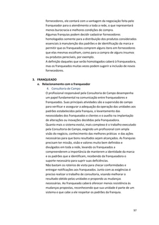 fornecedores, 
ele 
contará 
com 
a 
vantagem 
da 
negociação 
feita 
pelo 
franqueador 
para 
o 
atendimento 
a 
toda 
a 
rede, 
o 
que 
representará 
menos 
burocracia 
e 
melhores 
condições 
de 
compra. 
Algumas 
franquias 
podem 
decidir 
cadastrar 
fornecedores 
homologados 
somente 
para 
a 
distribuição 
dos 
produtos 
considerados 
essenciais 
à 
manutenção 
dos 
padrões 
e 
de 
identificação 
da 
marca 
e 
permitir 
que 
os 
franqueados 
comprem 
alguns 
itens 
em 
fornecedores 
que 
elas 
mesmas 
escolham, 
como 
para 
a 
compra 
de 
alguns 
insumos 
ou 
produtos 
perecíveis, 
por 
exemplo. 
A 
definição 
daqueles 
que 
serão 
homologados 
caberá 
à 
franqueadora, 
mas 
os 
franqueados 
muitas 
vezes 
podem 
sugerir 
a 
inclusão 
de 
novos 
fornecedores. 
97 
3. FRANQUEADO 
e. Relacionamento 
com 
o 
franqueador 
4. Consultoria 
de 
Campo 
O 
profissional 
responsável 
pela 
Consultoria 
de 
Campo 
desempenha 
um 
papel 
fundamental 
na 
comunicação 
entre 
franqueadores 
e 
franqueados. 
Suas 
principais 
atividades 
são 
a 
supervisão 
de 
campo 
para 
verificar 
e 
assegurar 
a 
adequação 
da 
operação 
das 
unidades 
aos 
padrões 
estabelecidos 
pela 
franquia, 
o 
levantamento 
das 
necessidades 
dos 
franqueados 
e 
clientes 
e 
o 
auxílio 
na 
implantação 
de 
alterações 
ou 
inovações 
decididas 
pela 
franqueadora. 
Quanto 
mais 
o 
sistema 
evolui, 
mais 
complexo 
é 
o 
trabalho 
executado 
pela 
Consultoria 
de 
Campo, 
exigindo 
um 
profissional 
com 
ampla 
visão 
do 
negócio, 
conhecimento 
das 
melhores 
práticas 
e 
das 
ações 
necessárias 
para 
que 
bons 
resultados 
sejam 
alcançados. 
As 
franquias 
precisam 
ter 
missão, 
visão 
e 
valores 
muito 
bem 
definidos 
e 
divulgados 
em 
toda 
a 
rede, 
levando 
os 
franqueados 
a 
compreenderem 
a 
importância 
de 
manterem 
a 
identidade 
da 
marca 
e 
os 
padrões 
que 
a 
identificam, 
recebendo 
da 
franqueadora 
o 
suporte 
necessário 
para 
suprir 
suas 
deficiências. 
Não 
bastam 
os 
roteiros 
de 
visita 
para 
checar 
conformidades 
e 
entregar 
notificações 
aos 
franqueados. 
Junto 
com 
as 
exigências 
é 
preciso 
realizar 
o 
trabalho 
de 
consultoria, 
visando 
melhorar 
o 
resultado 
obtido 
pelas 
unidades 
e 
propondo 
as 
mudanças 
necessárias. 
Ao 
franqueado 
caberá 
oferecer 
menos 
resistência 
às 
mudanças 
propostas, 
reconhecendo 
que 
sua 
unidade 
é 
parte 
de 
um 
sistema 
e 
que 
cabe 
a 
ele 
respeitar 
os 
padrões 
da 
franquia. 
 