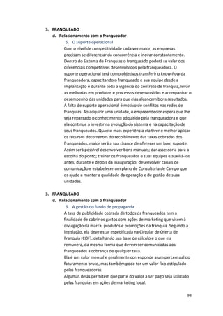 98 
3. FRANQUEADO 
d. Relacionamento 
com 
o 
franqueador 
5. O 
suporte 
operacional 
Com 
o 
nível 
de 
competitividade 
cada 
vez 
maior, 
as 
empresas 
precisam 
se 
diferenciar 
da 
concorrência 
e 
inovar 
constantemente. 
Dentro 
do 
Sistema 
de 
Franquias 
o 
franqueado 
poderá 
se 
valer 
dos 
diferenciais 
competitivos 
desenvolvidos 
pela 
franqueadora. 
O 
suporte 
operacional 
terá 
como 
objetivos 
transferir 
o 
know-­‐how 
da 
franqueadora, 
capacitando 
o 
franqueado 
e 
sua 
equipe 
desde 
a 
implantação 
e 
durante 
toda 
a 
vigência 
do 
contrato 
de 
franquia, 
levar 
as 
melhorias 
em 
produtos 
e 
processos 
desenvolvidas 
e 
acompanhar 
o 
desempenho 
das 
unidades 
para 
que 
elas 
alcancem 
bons 
resultados. 
A 
falta 
de 
suporte 
operacional 
é 
motivo 
de 
conflitos 
nas 
redes 
de 
franquias. 
Ao 
adquirir 
uma 
unidade, 
o 
empreendedor 
espera 
que 
lhe 
seja 
repassado 
o 
conhecimento 
adquirido 
pela 
franqueadora 
e 
que 
ela 
continue 
a 
investir 
na 
evolução 
do 
sistema 
e 
na 
capacitação 
de 
seus 
franqueados. 
Quanto 
mais 
experiência 
ela 
tiver 
e 
melhor 
aplicar 
os 
recursos 
decorrentes 
do 
recolhimento 
das 
taxas 
cobradas 
dos 
franqueados, 
maior 
será 
a 
sua 
chance 
de 
oferecer 
um 
bom 
suporte. 
Assim 
será 
possível 
desenvolver 
bons 
manuais; 
dar 
assessoria 
para 
a 
escolha 
do 
ponto; 
treinar 
os 
franqueados 
e 
suas 
equipes 
e 
auxiliá-­‐los 
antes, 
durante 
e 
depois 
da 
inauguração; 
desenvolver 
canais 
de 
comunicação 
e 
estabelecer 
um 
plano 
de 
Consultoria 
de 
Campo 
que 
os 
ajude 
a 
manter 
a 
qualidade 
da 
operação 
e 
de 
gestão 
de 
suas 
unidades. 
3. FRANQUEADO 
d. Relacionamento 
com 
o 
franqueador 
6. A 
gestão 
do 
fundo 
de 
propaganda 
A 
taxa 
de 
publicidade 
cobrada 
de 
todos 
os 
franqueados 
tem 
a 
finalidade 
de 
cobrir 
os 
gastos 
com 
ações 
de 
marketing 
que 
visem 
à 
divulgação 
da 
marca, 
produtos 
e 
promoções 
da 
franquia. 
Segundo 
a 
legislação, 
ela 
deve 
estar 
especificada 
na 
Circular 
de 
Oferta 
de 
Franquia 
(COF), 
detalhando 
sua 
base 
de 
cálculo 
e 
o 
que 
ela 
remunera, 
da 
mesma 
forma 
que 
devem 
ser 
comunicadas 
aos 
franqueados 
a 
cobrança 
de 
qualquer 
taxa. 
Ela 
é 
um 
valor 
mensal 
e 
geralmente 
corresponde 
a 
um 
percentual 
do 
faturamento 
bruto, 
mas 
também 
pode 
ter 
um 
valor 
fixo 
estipulado 
pelas 
franqueadoras. 
Algumas 
delas 
permitem 
que 
parte 
do 
valor 
a 
ser 
pago 
seja 
utilizado 
pelas 
franquias 
em 
ações 
de 
marketing 
local. 
 